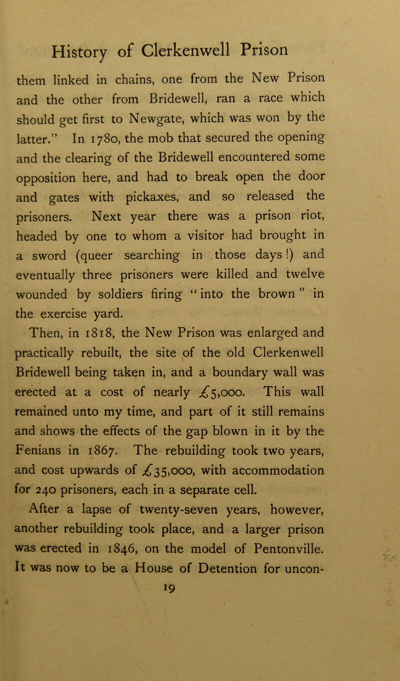 them linked in chains, one from the New Prison and the other from Bridewell, ran a race which should get first to Newgate, which was won by the latter.” In 1780, the mob that secured the opening and the clearing of the Bridewell encountered some opposition here, and had to break open the door and gates with pickaxes, and so released the prisoners. Next year there was a prison riot, headed by one to whom a visitor had brought in a sword (queer searching in . those days!) and eventually three prisoners were killed and twelve wounded by soldiers firing “ into the brown ” in the exercise yard. Then, in 1818, the New Prison was enlarged and practically rebuilt, the site of the old Clerkenwell Bridewell being taken in, and a boundary wall was erected at a cost of nearly ;^5,ooo. This wall remained unto my time, and part of it still remains and shows the effects of the gap blown in it by the Fenians in 1867. The rebuilding took two years, and cost upwards of 5,000, with accommodation for 240 prisoners, each in a separate cell. After a lapse of twenty-seven years, however, another rebuilding took place, and a larger prison was erected in 1846, on the model of Pentonville. It was now to be a House of Detention for uncon-