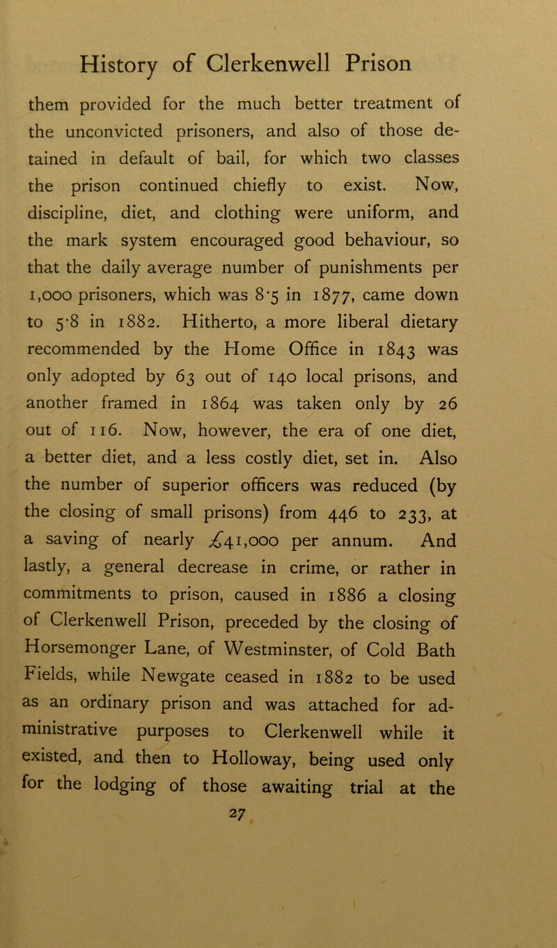 them provided for the much better treatment of the unconvicted prisoners, and also of those de- tained in default of bail, for which two classes the prison continued chiefly to exist. Now, discipline, diet, and clothing were uniform, and the mark system encouraged good behaviour, so that the daily average number of punishments per 1,000 prisoners, which was 8’5 in 1877, came down to 5*8 in 1882. Hitherto, a more liberal dietary recommended by the Home Office in 1843 only adopted by 63 out of 140 local prisons, and another framed in 1864 was taken only by 26 out of 116. Now, however, the era of one diet, a better diet, and a less costly diet, set in. Also the number of superior officers was reduced (by the closing of small prisons) from 446 to 233, at a saving of nearly ;^41,000 per annum. And lastly, a general decrease in crime, or rather in commitments to prison, caused in 1886 a closing of Clerkenwell Prison, preceded by the closing of Horsemonger Lane, of Westminster, of Cold Bath Fields, while Newgate ceased in 1882 to be used as an ordinary prison and was attached for ad- ministrative purposes to Clerkenwell while it existed, and then to Holloway, being used only for the lodging of those awaiting trial at the