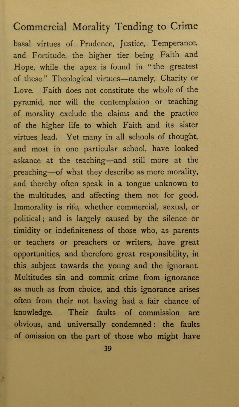 basal virtues of Prudence, Justice, Temperance, and Fortitude, the higher tier being Faith and Hope, while the apex is found in “the greatest of these ” Theological virtues—namely. Charity or Love. Faith does not constitute the whole of the pyramid, nor will the contemplation or teaching of morality exclude the claims and the practice of the higher life to which Faith and its sister virtues lead. Yet many in all schools of thought, and most in one particular school, have looked askance at the teaching—and still more at the preaching—of what they describe as mere morality, and thereby often speak in a tongue unknown to the multitudes, and affecting them not for good. Immorality is rife, whether commercial, sexual, or political; and is largely caused by the silence or timidity or indefiniteness of those who, as parents or teachers or preachers or writers, have great opportunities, and therefore great responsibility, in this subject towards the young and the ignorant. Multitudes sin and commit crime from ignorance as much as from choice, and this ignorance arises often from their not having had a fair chance of knowledge. Their faults of commission are obvious, and universally condemned: the faults of omission on the part of those who might have