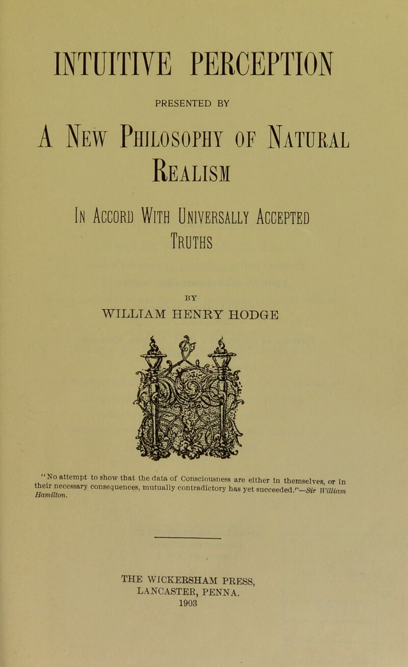 INTUITIVE PERCEPTION PRESENTED BY A New Philosophy of Natural Realism In Accord With Universally Accepted Truths BY WILLIAM HENRY HODGE No attempt to show that the data of Consciousness are either in themselves or in their necessary consequences, mutually contradictory has yet succeeded/’—Sir William THE WICKERSHAM PRESS, LANCASTER, PENNA.