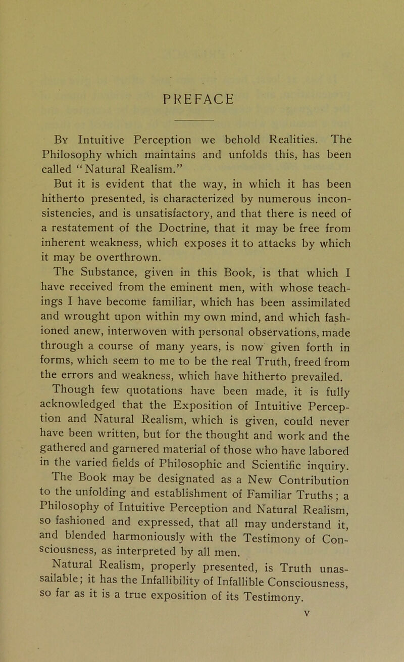 By Intuitive Perception we behold Realities. The Philosophy which maintains and unfolds this, has been called “Natural Realism.” But it is evident that the way, in which it has been hitherto presented, is characterized by numerous incon- sistencies, and is unsatisfactory, and that there is need of a restatement of the Doctrine, that it may be free from inherent weakness, which exposes it to attacks by which it may be overthrown. The Substance, given in this Book, is that which I have received from the eminent men, with whose teach- ings I have become familiar, which has been assimilated and wrought upon within my own mind, and which fash- ioned anew, interwoven with personal observations, made through a course of many years, is now given forth in forms, which seem to me to be the real Truth, freed from the errors and weakness, which have hitherto prevailed. Though few quotations have been made, it is fully acknowledged that the Exposition of Intuitive Percep- tion and Natural Realism, which is given, could never have been written, but for the thought and work and the gathered and garnered material of those who have labored in the varied fields of Philosophic and Scientific inquiry. The Book may be designated as a New Contribution to the unfolding and establishment of Familiar Truths; a Philosophy of Intuitive Perception and Natural Realism, so fashioned and expressed, that all may understand it, and blended harmoniously with the Testimony of Con- sciousness, as interpreted by all men. Natural Realism, properly presented, is Truth unas- sailable; it has the Infallibility of Infallible Consciousness, so far as it is a true exposition of its Testimony.