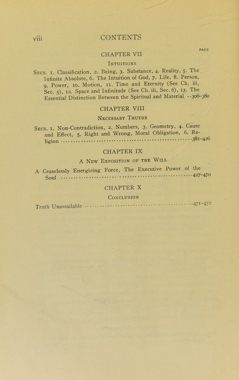 PAGE CHAPTER VII Intuitions Secs. i. Classification, 2. Being, 3- Substance, 4. Reality, 5. The Infinite Absolute, 6. The Intuition of God, 7. Life, 8. Person, 9. Power, 10. Motion, n. Time and Eternity (See Ch. iii, Sec. s), 12. Space and Infinitude (See Ch. iii, Sec. 6), 13- The Essential Distinction Between the Spiritual and Material •• 306-380 CHAPTER VIII Necessary Truths Secs. i. Non-Contradiction, 2. Numbers, 3. Geometry, 4. Cause and Effect, 5. Right and Wrong, Moral Obligation, 6. Re- ligion CHAPTER IX A New Exposition of the Wijll A Ceaselessly Energizing Force, The Executive Power of the Soul 427-470 Truth Unassailable CHAPTER X Conclusion 4/t-4/2