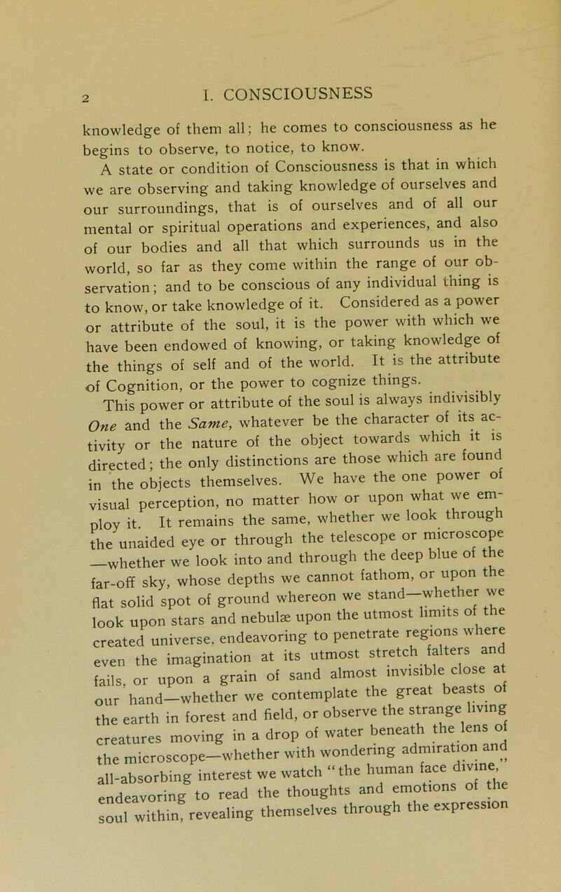 knowledge of them all; he comes to consciousness as he begins to observe, to notice, to know. A state or condition of Consciousness is that in which we are observing and taking knowledge of ourselves and our surroundings, that is of ourselves and of all our mental or spiritual operations and experiences, and also of our bodies and all that which surrounds us in the world, so far as they come within the range of our ob- servation ; and to be conscious of any individual thing is to know, or take knowledge of it. Considered as a power or attribute of the soul, it is the power with which we have been endowed of knowing, or taking knowledge of the things of self and of the world. It is the attribute of Cognition, or the power to cognize things. This power or attribute of the soul is always indivisibly One and the Same, whatever be the character of its ac- tivity or the nature of the object towards which it is directed; the only distinctions are those which are found in the objects themselves. We have the one power of visual perception, no matter how or upon what we em- ploy it It remains the same, whether we look through the unaided eye or through the telescope or microscope -whether we look into and through the deep blue of the far-off sky, whose depths we cannot fathom, or upon t e flat solid spot of ground whereon we stand-whether we look upon stars and nebulae upon the utmost hm.ts of the created universe, endeavoring to penetrate regions where even the imagination at its utmost stretch falters and fails, or upon a grain of sand almost mv.stble close a our hand—whether we contemplate the great beasts o the earth in forest and field, or observe the strange living creatures moving in a drop of water beneath the lens of the microscope-whether with wondenng admiration a all-absorbing interest we watch “ the human face divine endeavoring* to read the thoughts and emottons of the soul within revealing themselves through the express,on