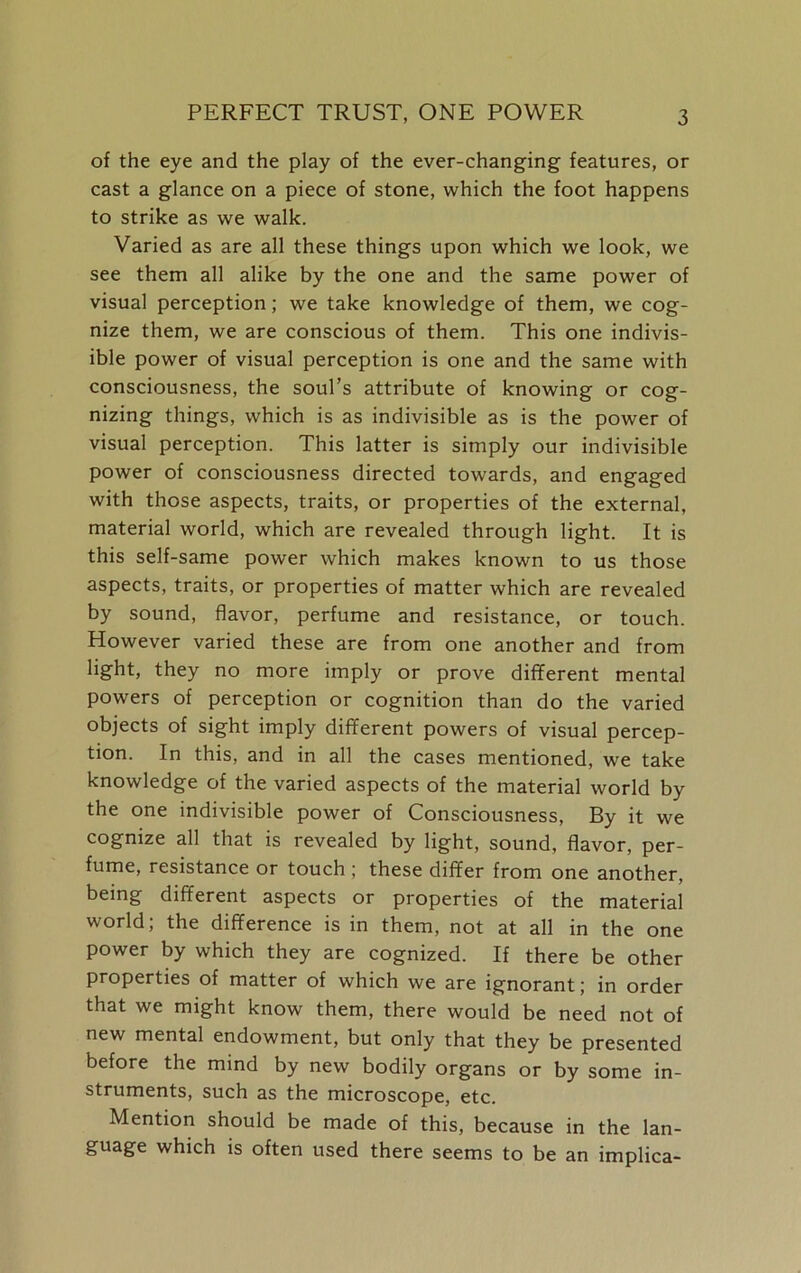 of the eye and the play of the ever-changing features, or cast a glance on a piece of stone, which the foot happens to strike as we walk. Varied as are all these things upon which we look, we see them all alike by the one and the same power of visual perception; we take knowledge of them, we cog- nize them, we are conscious of them. This one indivis- ible power of visual perception is one and the same with consciousness, the soul’s attribute of knowing or cog- nizing things, which is as indivisible as is the power of visual perception. This latter is simply our indivisible power of consciousness directed towards, and engaged with those aspects, traits, or properties of the external, material world, which are revealed through light. It is this self-same power which makes known to us those aspects, traits, or properties of matter which are revealed by sound, flavor, perfume and resistance, or touch. However varied these are from one another and from light, they no more imply or prove different mental powers of perception or cognition than do the varied objects of sight imply different powers of visual percep- tion. In this, and in all the cases mentioned, we take knowledge of the varied aspects of the material world by the one indivisible power of Consciousness, By it we cognize all that is revealed by light, sound, flavor, per- fume, resistance or touch ; these differ from one another, being different aspects or properties of the material world; the difference is in them, not at all in the one power by which they are cognized. If there be other properties of matter of which we are ignorant; in order that we might know them, there would be need not of new mental endowment, but only that they be presented before the mind by new bodily organs or by some in- struments, such as the microscope, etc. Mention should be made of this, because in the lan- guage which is often used there seems to be an implica-