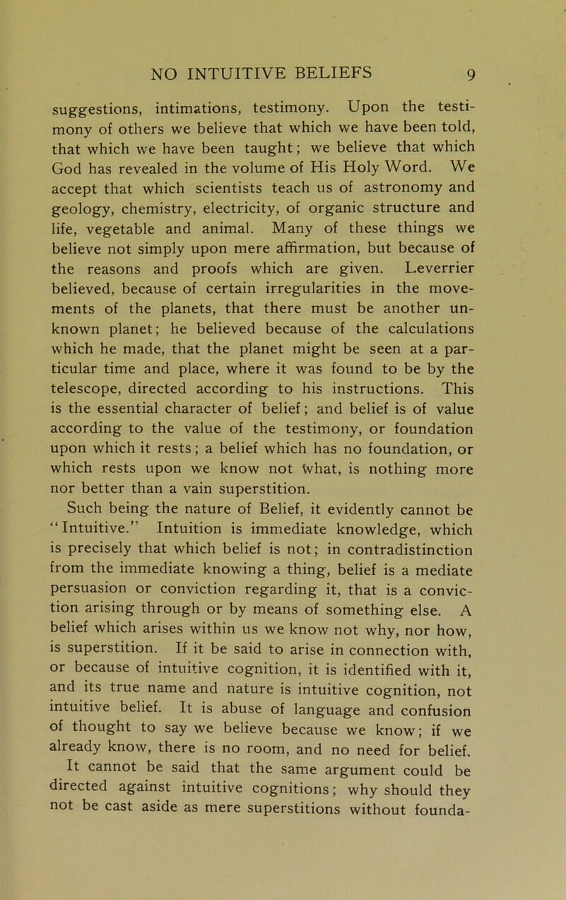 suggestions, intimations, testimony. Upon the testi- mony of others we believe that which we have been told, that which we have been taught; we believe that which God has revealed in the volume of His Holy Word. We accept that which scientists teach us of astronomy and geology, chemistry, electricity, of organic structure and life, vegetable and animal. Many of these things we believe not simply upon mere affirmation, but because of the reasons and proofs which are given. Leverrier believed, because of certain irregularities in the move- ments of the planets, that there must be another un- known planet; he believed because of the calculations which he made, that the planet might be seen at a par- ticular time and place, where it was found to be by the telescope, directed according to his instructions. This is the essential character of belief; and belief is of value according to the value of the testimony, or foundation upon which it rests; a belief which has no foundation, or which rests upon we know not What, is nothing more nor better than a vain superstition. Such being the nature of Belief, it evidently cannot be “Intuitive.” Intuition is immediate knowledge, which is precisely that which belief is not; in contradistinction from the immediate knowing a thing, belief is a mediate persuasion or conviction regarding it, that is a convic- tion arising through or by means of something else. A belief which arises within us we know not why, nor how, is superstition. If it be said to arise in connection with, or because of intuitive cognition, it is identified with it, and its true name and nature is intuitive cognition, not intuitive belief. It is abuse of language and confusion of thought to say we believe because we know; if we already know, there is no room, and no need for belief. It cannot be said that the same argument could be directed against intuitive cognitions; why should they not be cast aside as mere superstitions without founda-