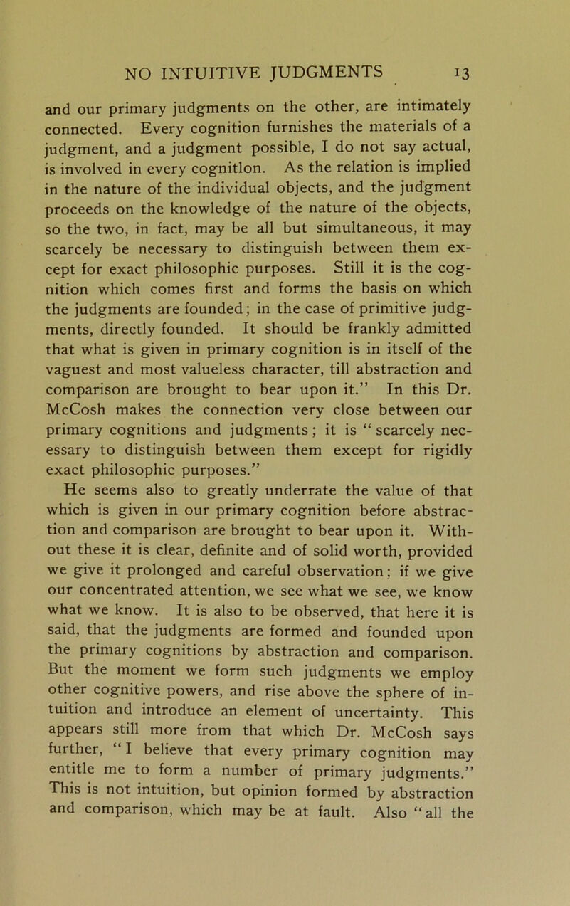 and our primary judgments on the other, are intimately connected. Every cognition furnishes the materials of a judgment, and a judgment possible, I do not say actual, is involved in every cognition. As the relation is implied in the nature of the individual objects, and the judgment proceeds on the knowledge of the nature of the objects, so the two, in fact, may be all but simultaneous, it may scarcely be necessary to distinguish between them ex- cept for exact philosophic purposes. Still it is the cog- nition which comes first and forms the basis on which the judgments are founded; in the case of primitive judg- ments, directly founded. It should be frankly admitted that what is given in primary cognition is in itself of the vaguest and most valueless character, till abstraction and comparison are brought to bear upon it.” In this Dr. McCosh makes the connection very close between our primary cognitions and judgments; it is “ scarcely nec- essary to distinguish between them except for rigidly exact philosophic purposes.” He seems also to greatly underrate the value of that which is given in our primary cognition before abstrac- tion and comparison are brought to bear upon it. With- out these it is clear, definite and of solid worth, provided we give it prolonged and careful observation; if we give our concentrated attention, we see what we see, we know what we know. It is also to be observed, that here it is said, that the judgments are formed and founded upon the primary cognitions by abstraction and comparison. But the moment we form such judgments we employ other cognitive powers, and rise above the sphere of in- tuition and introduce an element of uncertainty. This appears still more from that which Dr. McCosh says further, “ I believe that every primary cognition may entitle me to form a number of primary judgments.” This is not intuition, but opinion formed by abstraction and comparison, which may be at fault. Also ‘‘all the
