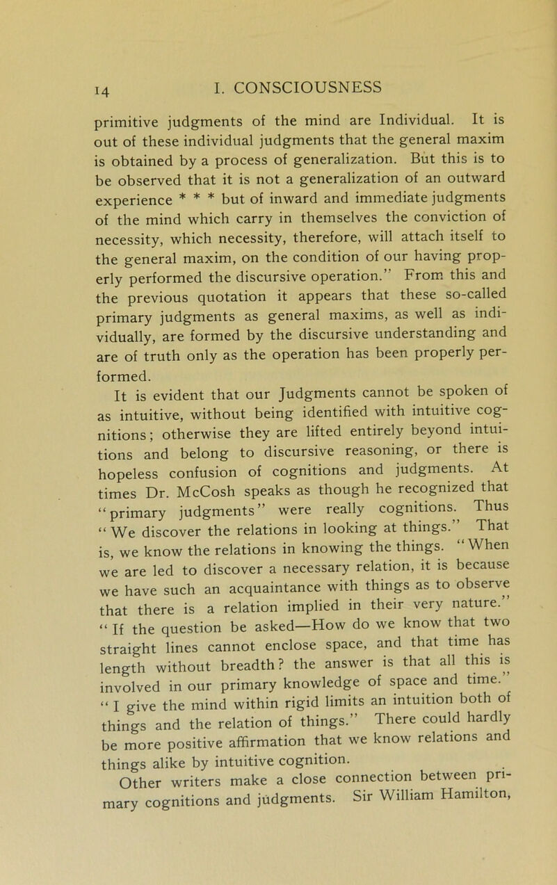 primitive judgments of the mind are Individual. It is out of these individual judgments that the general maxim is obtained by a process of generalization. But this is to be observed that it is not a generalization of an outward experience * * * but of inward and immediate judgments of the mind which carry in themselves the conviction of necessity, which necessity, therefore, will attach itself to the general maxim, on the condition of our having prop- erly performed the discursive operation.” From this and the previous quotation it appears that these so-called primary judgments as general maxims, as well as indi- vidually, are formed by the discursive understanding and are of truth only as the operation has been properly per- formed. It is evident that our Judgments cannot be spoken of as intuitive, without being identified with intuitive cog nitions; otherwise they are lifted entirely beyond intui- tions and belong to discursive reasoning, or there is hopeless confusion of cognitions and judgments. At times Dr. McCosh speaks as though he recognized that “primary judgments” were really cognitions. Thus “ We discover the relations in looking at things.” That is, we know the relations in knowing the things. “ When we are led to discover a necessary relation, it is because we have such an acquaintance with things as to observe that there is a relation implied in their very nature. “ If the question be asked—How do we know that two straight lines cannot enclose space, and that time has length without breadth? the answer is that all this is involved in our primary knowledge of space and time. “ I give the mind within rigid limits an intuition both of things and the relation of things.” There could hardly be more positive affirmation that we know relations and things alike by intuitive cognition. Other writers make a close connection between pri- mary cognitions and judgments. Sir William Hamilton,