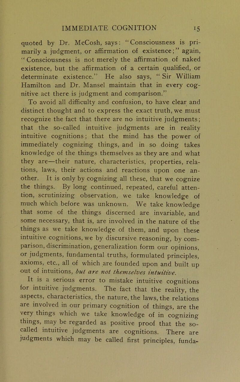 quoted by Dr. McCosh, says: “Consciousness is pri- marily a judgment, or affirmation of existence;” again, “ Consciousness is not merely the affirmation of naked existence, but the affirmation of a certain qualified, or determinate existence.” He also says, “ Sir William Hamilton and Dr. Mansel maintain that in every cog- nitive act there is judgment and comparison.” To avoid all difficulty and confusion, to have clear and distinct thought and to express the exact truth, we must recognize the fact that there are no intuitive judgments; that the so-called intuitive judgments are in reality intuitive cognitions; that the mind has the power of immediately cognizing things, and in so doing takes knowledge of the things themselves as they are and what they are—their nature, characteristics, properties, rela- tions, laws, their actions and reactions upon one an- other. It is only by cognizing all these, that we cognize the things. By long continued, repeated, careful atten- tion, scrutinizing observation, we take knowledge of much which before was unknown. We take knowledge that some of the things discerned are invariable, and some necessary, that is, are involved in the nature of the things as we take knowledge of them, and upon these intuitive cognitions, we by discursive reasoning, by com- parison, discrimination, generalization form our opinions, or judgments, fundamental truths, formulated principles, axioms, etc., all of which are founded upon and built up out of intuitions, but are not themselves intuitive. It is a serious error to mistake intuitive cognitions for intuitive judgments. The fact that the reality, the aspects, characteristics, the nature, the laws, the relations are involved in our primary cognition of things, are the ver> things which we take knowledge of in cognizing things, may be regarded as positive proof that the so- called intuitive judgments are cognitions. There are judgments which may be called first principles, funda-