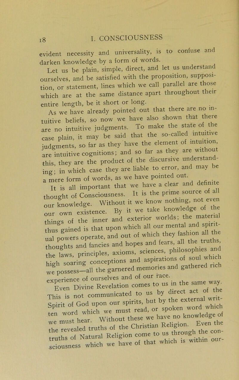 evident necessity and universality, is to confuse and darken knowledge by a form of words. Let us be plain, simple, direct, and let us understand ourselves, and be satisfied with the proposition, supposi- tion, or statement, lines which we call parallel are those which are at the same distance apart throughout their entire length, be it short or long. As we have already pointed out that there are no in- tuitive beliefs, so now we have also shown that there .are no intuitive judgments. To make the state of the case plain, it may be said that the so-called intuitive judgments, so far as they have the element of intuition are intuitive cognitions; and so far as they are without this, they are the product of the discursive understand- ing- in which case they are liable to error, and may be a mere form of words, as we have pointed out It is all important that we have a clear and definite thought of Consciousness. It is the prune source of all our knowledge. Without it we know nothing, not even our own existence. By it we take knowledge of the things of the inner and exterior worlds; the material thus gained is that upon which all our mental and spirit- ual powers operate, and out of which they fashion a the thoughts and fancies and hopes and fears, all the truths the laws principles, axioms, sciences, philosophies and Wgh soaring conceptions and aspirations of soul which we possess-—all the garnered memories and gathered rich experience of ourselves and of our tace. Even Divine Revelation comes to us in the same w y. TOs fa not communicated to us by direct act of the So it of God upon our spirits, but by the external writ- fen word which we must read, or spoken wordjh.ch we must hear. Without these we have no knowledg f the revealed truths of the Christian Rd-g™- 1 r Natural Religion come to us through tl rrusness we Le of that which is within our-