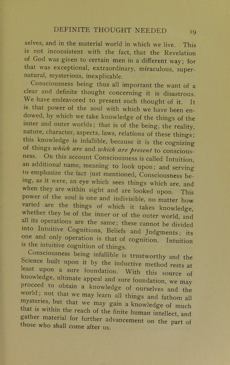 DEFINITE THOUGHT NEEDED i9 selves, and in the material world in which we live. This is not inconsistent with the fact, that the Revelation of God was given to certain men in a different way; for that was exceptional, extraordinary, miraculous, super- natural, mysterious, inexplicable. Consciousness being thus all important the want of a clear and definite thought concerning it is disastrous. We have endeavored to present such thought of it. It is that power of the soul with which we have been en- dowed, by which we take knowledge of the things of the inner and outer worlds; that is of the being, the reality, nature, character, aspects, laws, relations of these things; this knowledge is infallible, because it is the cognizing of things which are and which are present to conscious- ness. On this account Consciousness is called Intuition, an additional name, meaning to look upon; and serving to emphasize the fact just mentioned, Consciousness be- ing, as it were, an eye which sees things which are, and when they are within sight and are looked upon. This power of the soul is one and indivisible, no matter how varied are the things of which it takes knowledge, whether they be of the inner or of the outer world, and all its operations are the same; these cannot be divided into Intuitive Cognitions, Beliefs and Judgments- its one and only operation is that of cognition. Intuition is the intuitive cognition of things. Consciousness being infallible is trustworthy and the Science built upon it by the inductive method rests at east upon a sure foundation. With this source of knowledge, ultimate appeal and sure foundation, we may proceed to obtain a knowledge of ourselves and the wor d; not that „e may learn all things and fathom all mysteries but that we may gain a knowledge of much that ts within the reach of the finite human intellect, and fhl a Tu fUrther advancetnent on the part of those who shall come after us.