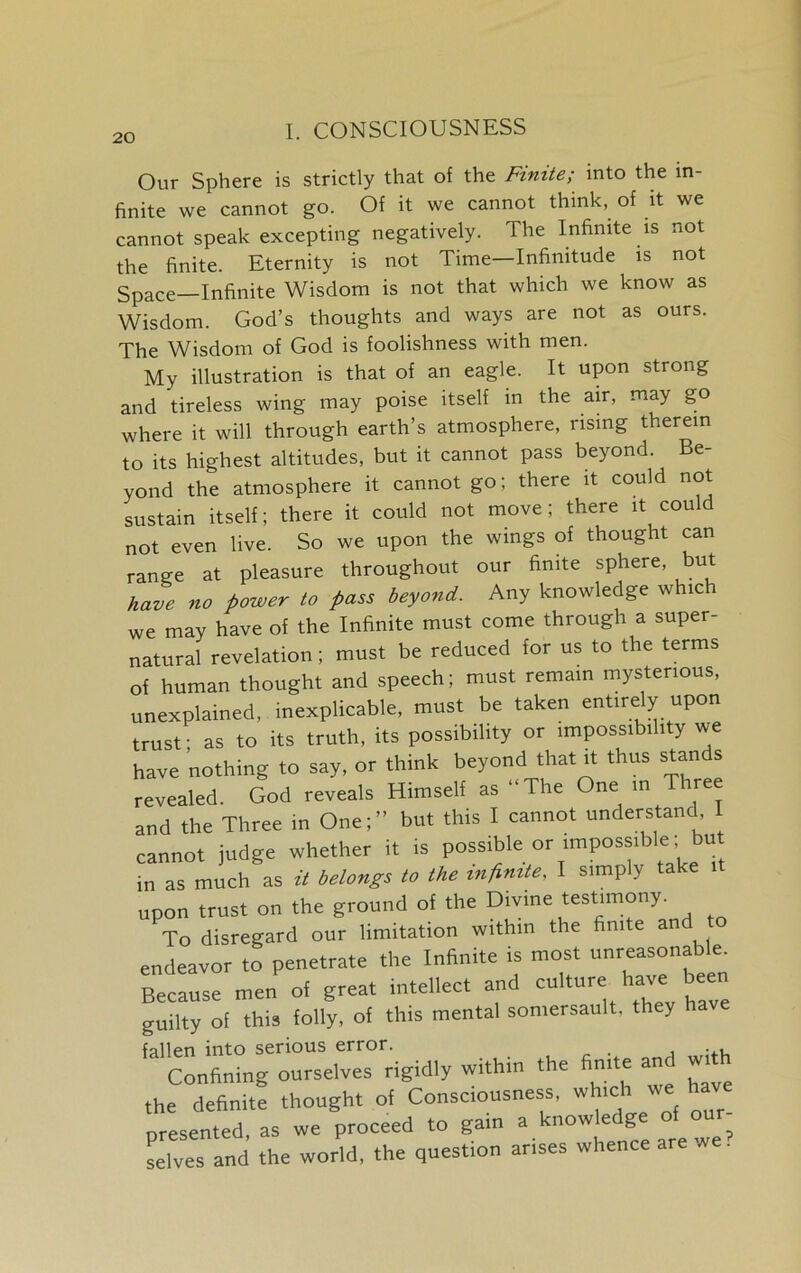 Our Sphere is strictly that of the Finite; into the in- finite we cannot go. Of it we cannot think, of it we cannot speak excepting negatively. The Infinite is not the finite. Eternity is not Time—Infinitude is not Space—Infinite Wisdom is not that which we know as Wisdom. God’s thoughts and ways are not as ours. The Wisdom of God is foolishness with men. My illustration is that of an eagle. It upon strong and tireless wing may poise itself in the air, may go where it will through earth’s atmosphere, rising therein to its highest altitudes, but it cannot pass beyond. Be- yond the atmosphere it cannot go; there it could not sustain itself; there it could not move; there it could not even live. So we upon the wings of thought can range at pleasure throughout our finite sphere, but have no power to pass beyond. Any knowledge which we may have of the Infinite must come through a super- natural revelation; must be reduced for us to the terms of human thought and speech; must remain mysterious, unexplained, inexplicable, must be taken entirely upon trust; as to its truth, its possibility or impossibility we have nothing to say, or think beyond that it thus stan s revealed. God reveals Himself as “The One in Three and the Three in One;” but this I cannot understand I cannot judge whether it is possible or impossible but in as much as it belongs to the infinite, I simply take upon trust on the ground of the Divine testimony. To disregard our limitation within the finite and to endeavor to penetrate the Infinite is most unreasonable. Because men of great intellect and culture have ^ guilty of this folly, of this mental somersault, they fallen into serious error. Confining ourselves rigidly within the finite and with ,he definite thought of Consciousness, which « ^ve presented, as we proceed to gain selves and the world, the question arises whence are we.