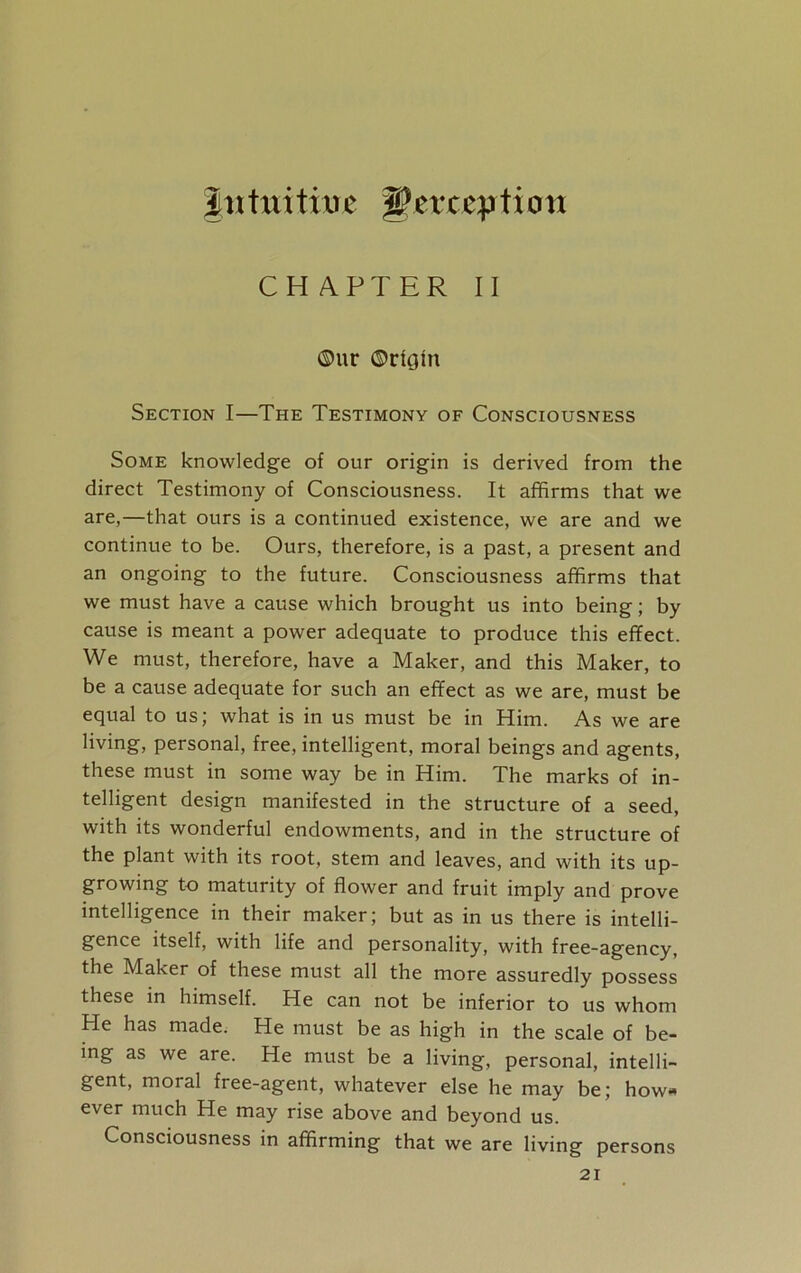Jnttiitiue perception CHAPTER II ©ur ©rUjin Section I—The Testimony of Consciousness Some knowledge of our origin is derived from the direct Testimony of Consciousness. It affirms that we are,—that ours is a continued existence, we are and we continue to be. Ours, therefore, is a past, a present and an ongoing to the future. Consciousness affirms that we must have a cause which brought us into being; by cause is meant a power adequate to produce this effect. We must, therefore, have a Maker, and this Maker, to be a cause adequate for such an effect as we are, must be equal to us; what is in us must be in Him. As we are living, personal, free, intelligent, moral beings and agents, these must in some way be in Him. The marks of in- telligent design manifested in the structure of a seed, with its wonderful endowments, and in the structure of the plant with its root, stem and leaves, and with its up- growing to maturity of flower and fruit imply and prove intelligence in their maker; but as in us there is intelli- gence itself, with life and personality, with free-agency, the Maker of these must all the more assuredly possess these in himself. He can not be inferior to us whom He has made. He must be as high in the scale of be- ing as we are. He must be a living, personal, intelli- gent, moral free-agent, whatever else he may be; how* ever much He may rise above and beyond us. Consciousness in affirming that we are living persons