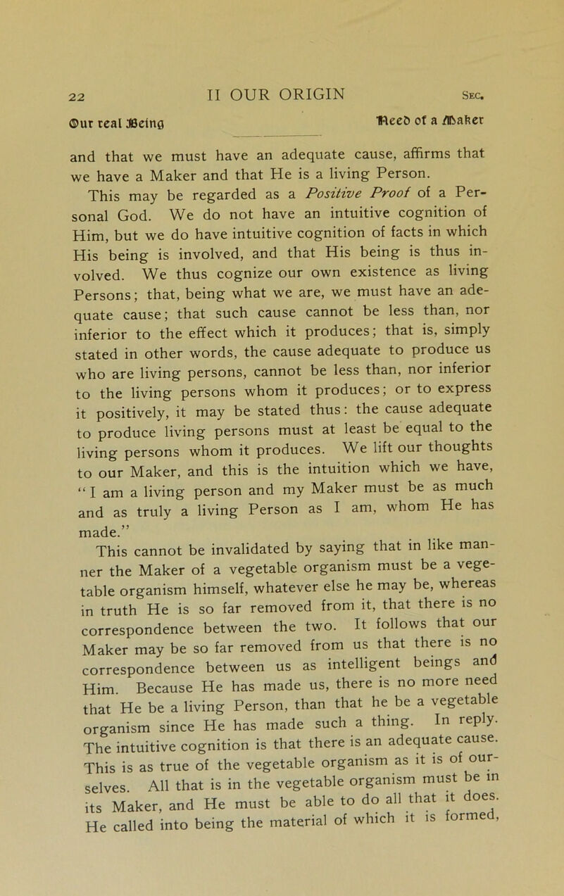 ©ut teal JSelnfl IFlecO of a fflbafter and that we must have an adequate cause, affirms that we have a Maker and that He is a living Person. This may be regarded as a Positive Proof of a Per- sonal God. We do not have an intuitive cognition of Him, but we do have intuitive cognition of facts in which His being is involved, and that His being is thus in- volved. We thus cognize our own existence as living Persons; that, being what we are, we must have an ade- quate cause; that such cause cannot be less than, nor inferior to the effect which it produces; that is, simply stated in other words, the cause adequate to produce us who are living persons, cannot be less than, nor inferior to the living persons whom it produces; or to express it positively, it may be stated thus: the cause adequate to produce living persons must at least be equal to the living persons whom it produces. We lift our thoughts to our Maker, and this is the intuition which we have, “ I am a living person and my Maker must be as much and as truly a living Person as I am, whom He has made.” This cannot be invalidated by saying that in like man- ner the Maker of a vegetable organism must be a vege- table organism himself, whatever else he may be, whereas in truth He is so far removed from it, that there is no correspondence between the two. It follows that our Maker may be so far removed from us that there is no correspondence between us as intelligent beings and Him. Because He has made us, there is no more need that He be a living Person, than that he be a vegetable organism since He has made such a thing. In rep y. The intuitive cognition is that there is an adequate cause. This is as true of the vegetable organism as it is of our selves. All that is in the vegetable organism must be in its Maker, and He must be able to do all that it oes. He called into being the material of which it is formed,