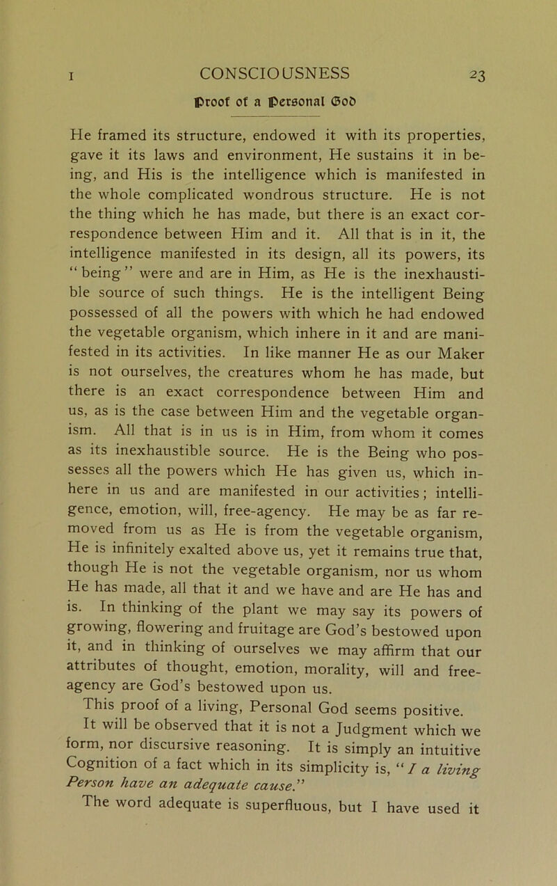 proof of a personal ©o5 He framed its structure, endowed it with its properties, gave it its laws and environment, He sustains it in be- ing, and His is the intelligence which is manifested in the whole complicated wondrous structure. He is not the thing which he has made, but there is an exact cor- respondence between Him and it. All that is in it, the intelligence manifested in its design, all its powers, its “being” were and are in Him, as He is the inexhausti- ble source of such things. He is the intelligent Being possessed of all the powers with which he had endowed the vegetable organism, which inhere in it and are mani- fested in its activities. In like manner He as our Maker is not ourselves, the creatures whom he has made, but there is an exact correspondence between Him and us, as is the case between Him and the vegetable organ- ism. All that is in us is in Him, from whom it comes as its inexhaustible source. He is the Being who pos- sesses all the powers which He has given us, which in- here in us and are manifested in our activities; intelli- gence, emotion, will, free-agency. He may be as far re- moved from us as He is from the vegetable organism, He is infinitely exalted above us, yet it remains true that, though He is not the vegetable organism, nor us whom He has made, all that it and we have and are He has and is. In thinking of the plant we may say its powers of growing, flowering and fruitage are God’s bestowed upon it, and in thinking of ourselves we may affirm that our attributes of thought, emotion, morality, will and free- agency are God’s bestowed upon us. This proof of a living, Personal God seems positive. It will be observed that it is not a Judgment which we form, nor discursive reasoning. It is simply an intuitive Cognition of a fact which in its simplicity is, “la living Person have a?i adequate cause.” The word adequate is superfluous, but I have used it