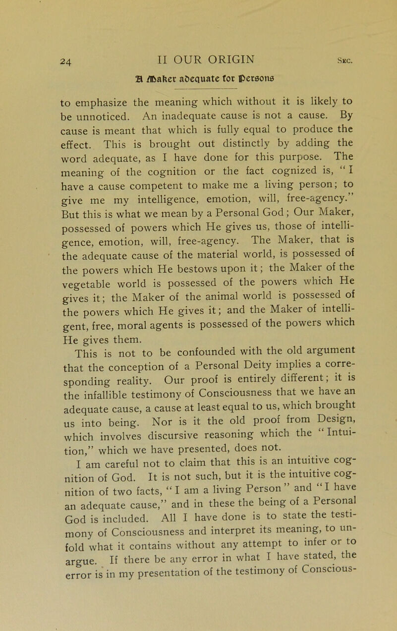S /nbafeer adequate tot persons to emphasize the meaning which without it is likely to be unnoticed. An inadequate cause is not a cause. By cause is meant that which is fully equal to produce the effect. This is brought out distinctly by adding the word adequate, as I have done for this purpose. The meaning of the cognition or the fact cognized is, I have a cause competent to make me a living person; to give me my intelligence, emotion, will, free-agency.” But this is what we mean by a Personal God; Our Maker, possessed of powers which He gives us, those of intelli- gence, emotion, will, free-agency. The Maker, that is the adequate cause of the material world, is possessed of the powers which He bestows upon it; the Maker of the vegetable world is possessed of the powers which He gives it; the Maker of the animal world is possessed of the powers which He gives it; and the Maker of intelli- gent, free, moral agents is possessed of the powers which He gives them. This is not to be confounded with the old argument that the conception of a Personal Deity implies a corre- sponding reality. Our proof is entirely different, it is the infallible testimony of Consciousness that we have an adequate cause, a cause at least equal to us, which brought us into being. Nor is it the old proof from Design, which involves discursive reasoning which the “ Intui- tion,” which we have presented, does not. I am careful not to claim that this is an intuitive cog- nition of God. It is not such, but it is the intuitive cog- nition of two facts, “lama living Person” and “I have an adequate cause,” and in these the being of a Personal God is included. All I have done is to state the testi- mony of Consciousness and interpret its meaning, to un- fold what it contains without any attempt to infer or to argue. If there be any error in what I have stated, the error is in my presentation of the testimony of Conscious-