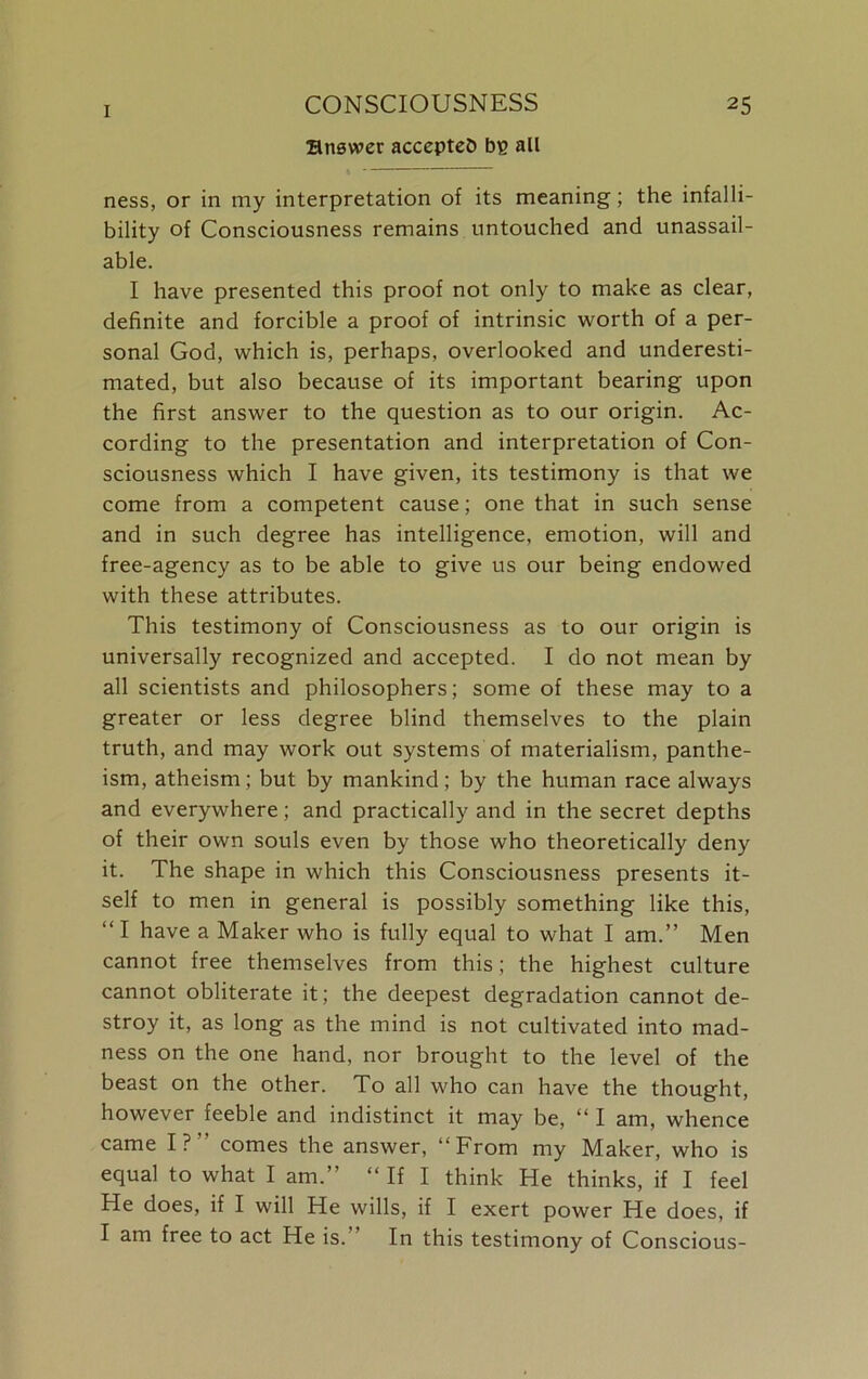 Hnswer accepted bp all ness, or in my interpretation of its meaning; the infalli- bility of Consciousness remains untouched and unassail- able. I have presented this proof not only to make as clear, definite and forcible a proof of intrinsic worth of a per- sonal God, which is, perhaps, overlooked and underesti- mated, but also because of its important bearing upon the first answer to the question as to our origin. Ac- cording to the presentation and interpretation of Con- sciousness which I have given, its testimony is that we come from a competent cause; one that in such sense and in such degree has intelligence, emotion, will and free-agency as to be able to give us our being endowed with these attributes. This testimony of Consciousness as to our origin is universally recognized and accepted. I do not mean by all scientists and philosophers; some of these may to a greater or less degree blind themselves to the plain truth, and may work out systems of materialism, panthe- ism, atheism; but by mankind; by the human race always and everywhere; and practically and in the secret depths of their own souls even by those who theoretically deny it. The shape in which this Consciousness presents it- self to men in general is possibly something like this, “I have a Maker who is fully equal to what I am.” Men cannot free themselves from this; the highest culture cannot obliterate it; the deepest degradation cannot de- stroy it, as long as the mind is not cultivated into mad- ness on the one hand, nor brought to the level of the beast on the other. To all who can have the thought, however feeble and indistinct it may be, “ I am, whence came I?” comes the answer, “From my Maker, who is equal to what I am.” “ If I think He thinks, if I feel He does, if I will He wills, if I exert power He does, if I am free to act He is. In this testimony of Conscious-