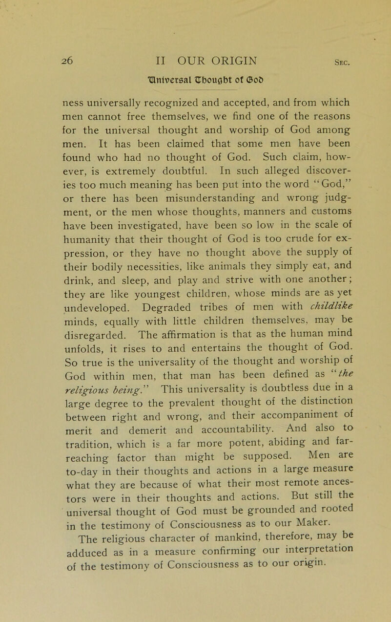 TUntvecgal tTbougbt of ©ob ness universally recognized and accepted, and from which men cannot free themselves, we find one of the reasons for the universal thought and worship of God among men. It has been claimed that some men have been found who had no thought of God. Such claim, how- ever, is extremely doubtful. In such alleged discover- ies too much meaning has been put into the word “God,” or there has been misunderstanding and wrong judg- ment, or the men whose thoughts, manners and customs have been investigated, have been so low in the scale of humanity that their thought of God is too crude for ex- pression, or they have no thought above the supply of their bodily necessities, like animals they simply eat, and drink, and sleep, and play and strive with one another; they are like youngest children, whose minds are as yet undeveloped. Degraded tribes of men with childlike minds, equally with little children themselves, may be disregarded. The affirmation is that as the human mind unfolds, it rises to and entertains the thought of God. So true is the universality of the thought and worship of God within men, that man has been defined as “the religious being.'' This universality is doubtless due in a large degree to the prevalent thought of the distinction between right and wrong, and their accompaniment of merit and demerit and accountability. And also to tradition, which is a far more potent, abiding and far- reaching factor than might be supposed. Men are to-day in their thoughts and actions in a large measure what they are because of what their most remote ances- tors were in their thoughts and actions. But still the universal thought of God must be grounded and rooted in the testimony of Consciousness as to our Maker. The religious character of mankind, therefore, may be adduced as in a measure confirming our interpretation of the testimony of Consciousness as to our origin.