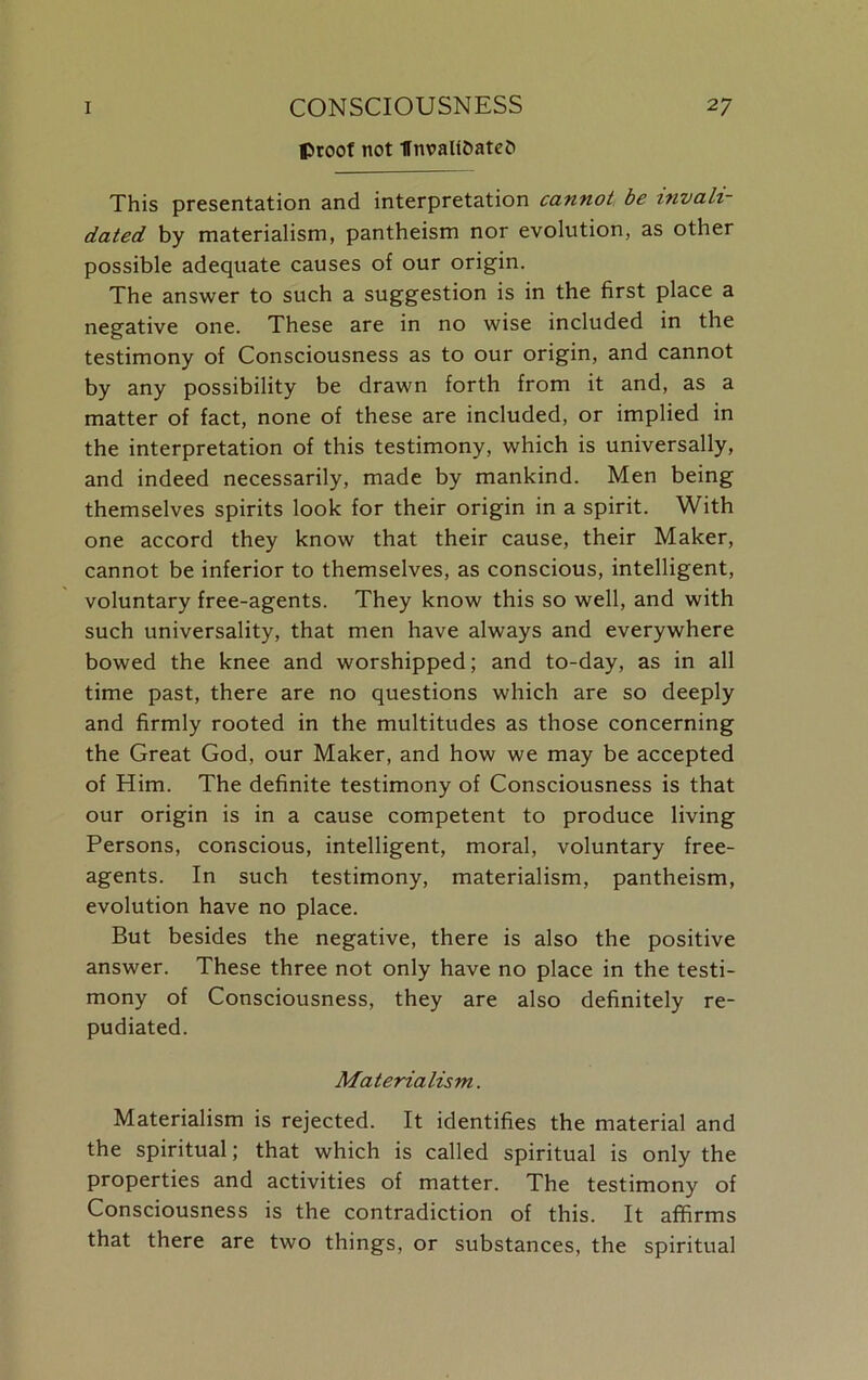 proof not Unvali&atefc This presentation and interpretation cannot be invali- dated by materialism, pantheism nor evolution, as other possible adequate causes of our origin. The answer to such a suggestion is in the first place a negative one. These are in no wise included in the testimony of Consciousness as to our origin, and cannot by any possibility be drawn forth from it and, as a matter of fact, none of these are included, or implied in the interpretation of this testimony, which is universally, and indeed necessarily, made by mankind. Men being themselves spirits look for their origin in a spirit. With one accord they know that their cause, their Maker, cannot be inferior to themselves, as conscious, intelligent, voluntary free-agents. They know this so well, and with such universality, that men have always and everywhere bowed the knee and worshipped; and to-day, as in all time past, there are no questions which are so deeply and firmly rooted in the multitudes as those concerning the Great God, our Maker, and how we may be accepted of Him. The definite testimony of Consciousness is that our origin is in a cause competent to produce living Persons, conscious, intelligent, moral, voluntary free- agents. In such testimony, materialism, pantheism, evolution have no place. But besides the negative, there is also the positive answer. These three not only have no place in the testi- mony of Consciousness, they are also definitely re- pudiated. Materialism. Materialism is rejected. It identifies the material and the spiritual; that which is called spiritual is only the properties and activities of matter. The testimony of Consciousness is the contradiction of this. It affirms that there are two things, or substances, the spiritual