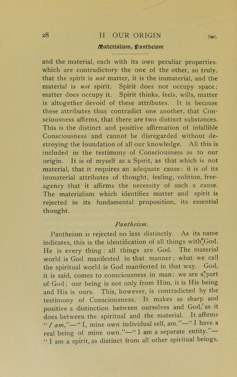 dBatertalism, pantheism Sec. and the material, each with its own peculiar properties, which are contradictory the one of the other, so truly, that the spirit is not matter, it is the immaterial, and the material is not spirit. Spirit does not occupy space; matter does occupy it. Spirit thinks, feels, wills, matter is altogether devoid of these attributes. It is because these attributes thus contradict one another, that Con- sciousness affirms, that there are two distinct substances. This is the distinct and positive affirmation of infallible Consciousness and cannot be disregarded without de- stroying the foundation of all our knowledge. All this is included in the testimony of Consciousness as to our origin. It is of myself as a Spirit, as that which is not material, that it requires an adequate cause: it is of its immaterial attributes of thought, feeling, volition, free- agency that it affirms the necessity of such a cause. The materialism which identifies matter and spirit is rejected in its fundamental proposition, its essential thought. Pantheism. Pantheism is rejected no less distinctly. As its name indicates, this is the identification of all things witlTGod. He is every thing: all things are God. The material world is God manifested in that manner; what we call the spiritual world is God manifested in that way. God, it is said, comes to consciousness in man: we are a part of God; our being is not only from Him, it is His being and His is ours. This, however, is contradicted by the testimony of Consciousness. It makes as sharp and positive a distinction between ourselves and God, as it does between the spiritual and the material. It affirms “/ am,”—“ I, mine own individual self, am.’—“ I have a real being of mine own.”—“ I am a separate entity. “ I am a spirit, as distinct from all other spiritual beings,