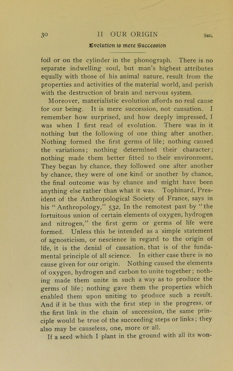 Evolution (0 mere Succeeeton Sec. foil or on the cylinder in the phonograph. There is no separate indwelling soul, but man’s highest attributes equally with those of his animal nature, result from the properties and activities of the material world, and perish with the destruction of brain and nervous system. Moreover, materialistic evolution affords no real cause for our being. It is mere succession, not causation. I remember how surprised, and how deeply impressed, I was when I first read of evolution. There was in it nothing but the following of one thing after another. Nothing formed the first germs of life; nothing caused the variations; nothing determined their character; nothing made them better fitted to their environment. They began by chance, they followed one after another by chance, they were of one kind or another by chance, the final outcome was by chance and might have been anything else rather than what it was. Tophinard, Pres- ident of the Anthropological Society of France, says in his “Anthropology,” 532, In the remotest past by “the fortuitous union of certain elements of oxygen, hydrogen and nitrogen,” the first germ or germs of life were formed. Unless this be intended as a simple statement of agnosticism, or nescience in regard to the origin of life, it is the denial of causation, that is of the funda- mental principle of all science. In either case there is no cause given for our origin. Nothing caused the elements of oxygen, hydrogen and carbon to unite together; noth- ing made them unite in such a way as to produce the germs of life; nothing gave them the properties which enabled them upon uniting to produce such a result. And if it be thus with the first step in the progress, or the first link in the chain of succession, the same prin- ciple would be true of the succeeding steps or links ; they also may be causeless, one, more or all. If a seed which I plant in the ground with all its won-