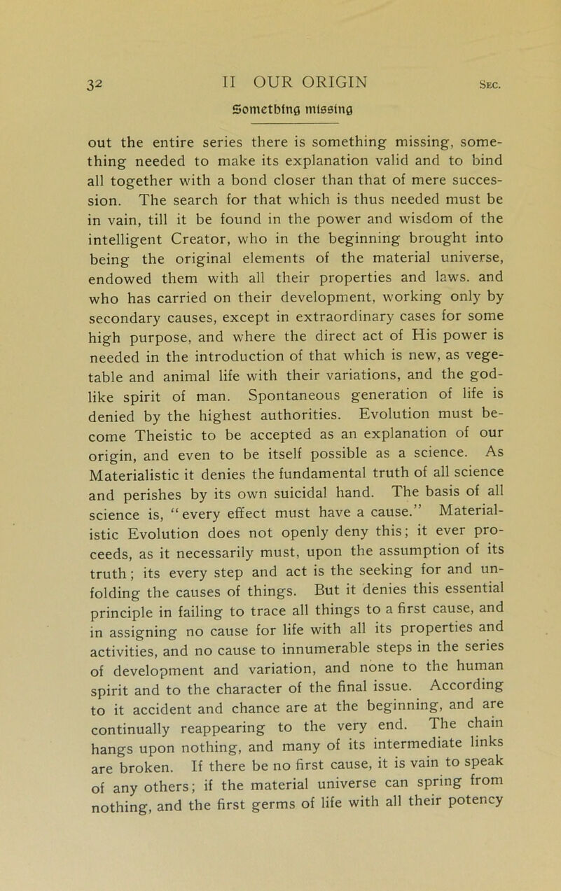 Something missing out the entire series there is something missing, some- thing needed to make its explanation valid and to bind all together with a bond closer than that of mere succes- sion. The search for that which is thus needed must be in vain, till it be found in the power and wisdom of the intelligent Creator, who in the beginning brought into being the original elements of the material universe, endowed them with all their properties and laws, and who has carried on their development, working only by secondary causes, except in extraordinary cases for some high purpose, and where the direct act of His power is needed in the introduction of that which is new, as vege- table and animal life with their variations, and the god- like spirit of man. Spontaneous generation of life is denied by the highest authorities. Evolution must be- come Theistic to be accepted as an explanation of our origin, and even to be itself possible as a science. As Materialistic it denies the fundamental truth of all science and perishes by its own suicidal hand. The basis of all science is, “every effect must have a cause.” Material- istic Evolution does not openly deny this; it ever pro- ceeds, as it necessarily must, upon the assumption of its truth; its every step and act is the seeking for and un- folding the causes of things. But it denies this essential principle in failing to trace all things to a first cause, and in assigning no cause for life with all its properties and activities, and no cause to innumerable steps in the series of development and variation, and none to the human spirit and to the character of the final issue. According to it accident and chance are at the beginning, and are continually reappearing to the very end. The chain hangs upon nothing, and many of its intermediate links are broken. If there be no first cause, it is vain to speak of any others; if the material universe can spring from nothing, and the first germs of life with all their potency