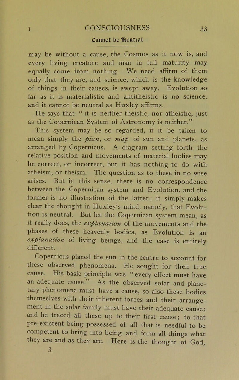 Cannot be neutral may be without a cause, the Cosmos as it now is, and every living creature and man in full maturity may equally come from nothing. We need affirm of them only that they are, and science, which is the knowledge of things in their causes, is swept away. Evolution so far as it is materialistic and antitheistic is no science, and it cannot be neutral as Huxley affirms. He says that “ it is neither theistic, nor atheistic, just as the Copernican System of Astronomy is neither.” This system may be so regarded, if it be taken to mean simply the plan, or map of sun and planets, as arranged by Copernicus. A diagram setting forth the relative position and movements of material bodies may be correct, or incorrect, but it has nothing to do with atheism, or theism. The question as to these in no wise arises. But in this sense, there is no correspondence between the Copernican system and Evolution, and the former is no illustration of the latter; it simply makes clear the thought in Huxley’s mind, namely, that Evolu- tion is neutral. But let the Copernican system mean, as it really does, the explanation of the movements and the phases of these heavenly bodies, as Evolution is an explanation of living beings, and the case is entirely different. Copernicus placed the sun in the centre to account for these observed phenomena. He sought for their true cause. His basic principle was “every effect must have an adequate cause.” As the observed solar and plane- tary phenomena must have a cause, so also these bodies themselves with their inherent forces and their arrange- ment in the solar family must have their adequate cause; and he traced all these up to their first cause; to that pre-existent being possessed of all that is needful to be competent to bring into being and form all things what they are and as they are. Here is the thought of God, 3