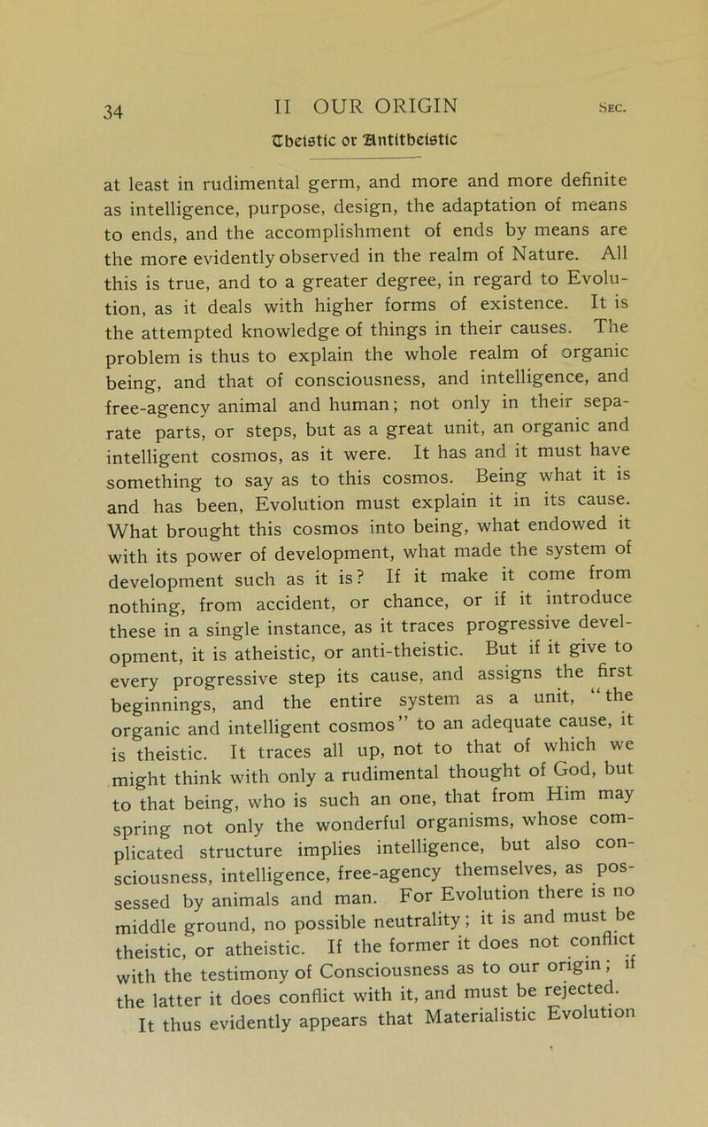 tTbetsttc or Hntitbdsttc at least in rudimental germ, and more and more definite as intelligence, purpose, design, the adaptation of means to ends, and the accomplishment of ends by means are the more evidently observed in the realm of Nature. All this is true, and to a greater degree, in regard to Evolu- tion, as it deals with higher forms of existence. It is the attempted knowledge of things in their causes. The problem is thus to explain the whole realm of organic being, and that of consciousness, and intelligence, and free-agency animal and human; not only in their sepa- rate parts, or steps, but as a great unit, an organic and intelligent cosmos, as it were. It has and it must have something to say as to this cosmos. Being what it is and has been, Evolution must explain it in its cause. What brought this cosmos into being, what endowed it with its power of development, what made the system of development such as it is? If it make it come from nothing, from accident, or chance, or if it introduce these in a single instance, as it traces progressive devel- opment, it is atheistic, or anti-theistic. But if it give to every progressive step its cause, and assigns the first beginnings, and the entire system as a unit, “ the organic and intelligent cosmos” to an adequate cause, it is theistic. It traces all up, not to that of which we might think with only a rudimental thought of God, but to that being, who is such an one, that from Him may spring not only the wonderful organisms, whose com- plicated structure implies intelligence, but also con- sciousness, intelligence, free-agency themselves, as pos- sessed by animals and man. For Evolution there is no middle ground, no possible neutrality; it is and must be theistic, or atheistic. If the former it does not conflict with the testimony of Consciousness as to our origin, 1 the latter it does conflict with it, and must be rejected. It thus evidently appears that Materialistic Evolution