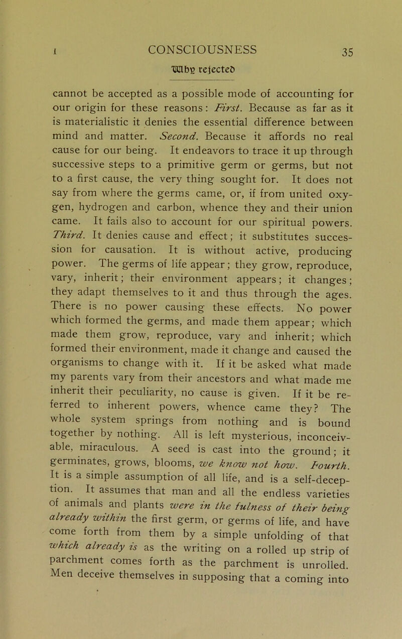 ■Mbs rejected cannot be accepted as a possible mode of accounting for our origin for these reasons: First. Because as far as it is materialistic it denies the essential difference between mind and matter. Second. Because it affords no real cause for our being. It endeavors to trace it up through successive steps to a primitive germ or germs, but not to a first cause, the very thing sought for. It does not say from where the germs came, or, if from united oxy- gen, hydrogen and carbon, whence they and their union came. It fails also to account for our spiritual powers. Third. It denies cause and effect; it substitutes succes- sion for causation. It is without active, producing power. The germs of life appear; they grow, reproduce, vary, inherit; their environment appears; it changes; they adapt themselves to it and thus through the ages. There is no power causing these effects. No power which formed the germs, and made them appear; which made them grow, reproduce, vary and inherit; which formed their environment, made it change and caused the organisms to change with it. If it be asked what made my parents vary from their ancestors and what made me inherit their peculiarity, no cause is given. If it be re- ferred to inherent powers, whence came they? The whole system springs from nothing and is bound together by nothing. All is left mysterious, inconceiv- able, miraculous. A seed is cast into the ground; it germinates, grows, blooms, we know not how. fourth. It is a simple assumption of all life, and is a self-decep- tion. It assumes that man and all the endless varieties of animals and plants were in the fulness of their being already within the first germ, or germs of life, and have come forth from them by a simple unfolding of that which already is as the writing on a rolled up strip of parchment comes forth as the parchment is unrolled. Men deceive themselves in supposing that a coming into