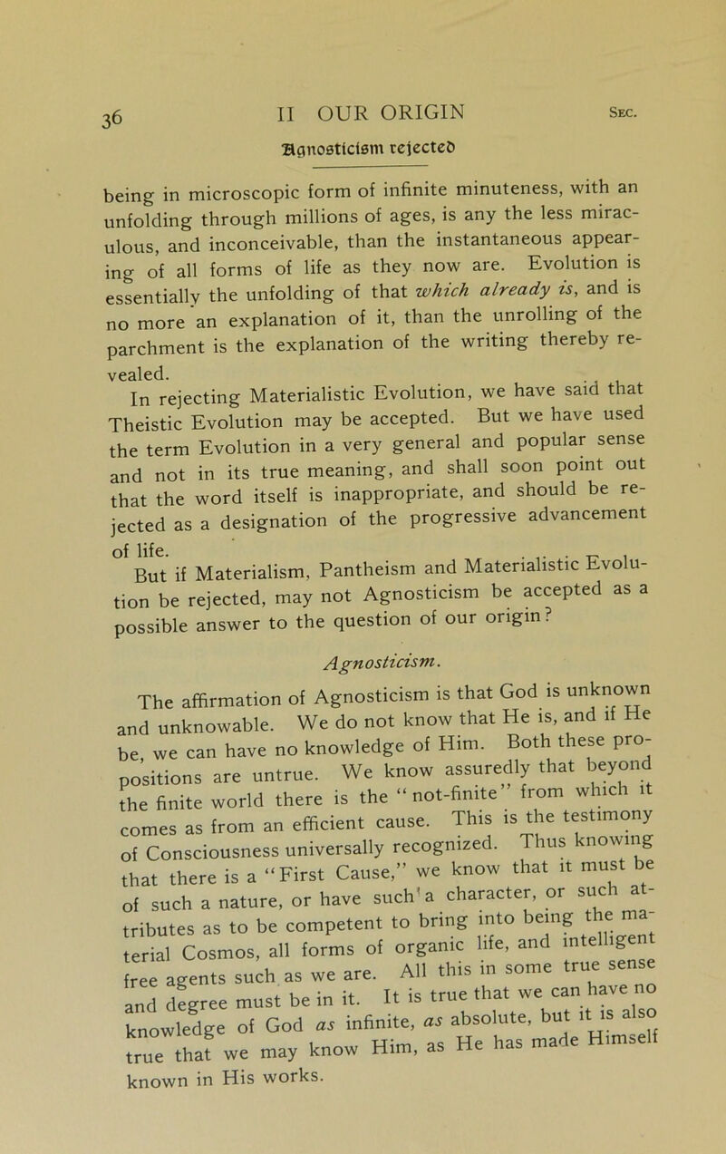 Bgnoaticism rejectee* being in microscopic form of infinite minuteness, with an unfolding through millions of ages, is any the less mirac- ulous, and inconceivable, than the instantaneous appear- ing of all forms of life as they now are. Evolution is essentially the unfolding of that which already is, and is no more an explanation of it, than the unrolling of the parchment is the explanation of the writing thereby re- vealed. In rejecting Materialistic Evolution, we have said that Theistic Evolution may be accepted. But we have used the term Evolution in a very general and popular sense and not in its true meaning, and shall soon point out that the word itself is inappropriate, and should be re- jected as a designation of the progressive advancement of life. ... „ . But if Materialism, Pantheism and Materialistic Evolu- tion be rejected, may not Agnosticism be accepted as a possible answer to the question of our origin? Agnosticism. The affirmation of Agnosticism is that God is unknown and unknowable. We do not know that He is, and if He be we can have no knowledge of Him. Both these pro- positions are untrue. We know assuredly that beyond the finite world there is the “ not-finite from which it comes as from an efficient cause. This is the testimony of Consciousness universally recognized. Thus knowing that there is a “First Cause,” we know that it must be of such a nature, or have such'a character, or such at- tributes as to be competent to bring into being the ma terial Cosmos, all forms of organic life, and intelhge free agents such as we are. All this in some true sense and degree must be in it. It is true that we can have no knowledge of God a, infinite, absolute, but it is also true we may know Him, as He has made Himself known in His works.
