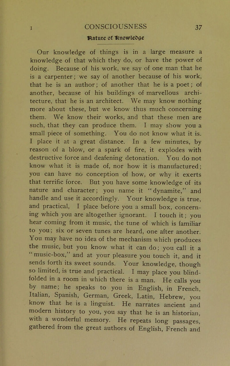 IRature of Iknowle&fie Our knowledge of things is in a large measure a knowledge of that which they do, or have the power of doing. Because of his work, we say of one man that he is a carpenter; we say of another because of his work, that he is an author; of another that he is a poet; of another, because of his buildings of marvellous archi- tecture, that he is an architect. We may know nothing more about these, but we know thus much concerning them. We know their works, and that these men are such, that they can produce them. I may show you a small piece of something. You do not know what it is. I place it at a great distance. In a few minutes, by reason of a blow, or a spark of fire, it explodes with destructive force and deafening detonation. You do not know what it is made of, nor how it is rhanufactured; you can have no conception of how, or why it exerts that terrific force. But you have some knowledge of its nature and character; you name it “dynamite,” and handle and use it accordingly. Your knowledge is true, and practical, I place before you a small box, concern- ing which you are altogether ignorant. I touch it; you hear coming from it music, the tune of which is familiar to you; six or seven tunes are heard, one after another. You may have no idea of the mechanism which produces the music, but you know what it can do; you call it a “ music-box,” and at your pleasure you touch it, and it sends forth its sweet sounds. Your knowledge, though so limited, is true and practical. I may place you blind- folded in a room in which there is a man. He calls you by name, he speaks to you in English, in French, Italian, Spanish, German, Greek, Latin, Hebrew, you know that he is a linguist. He narrates ancient and modern history to you, you say that he is an historian, with a wonderful memory. He repeats long passages, gathered from the great authors of English, French and