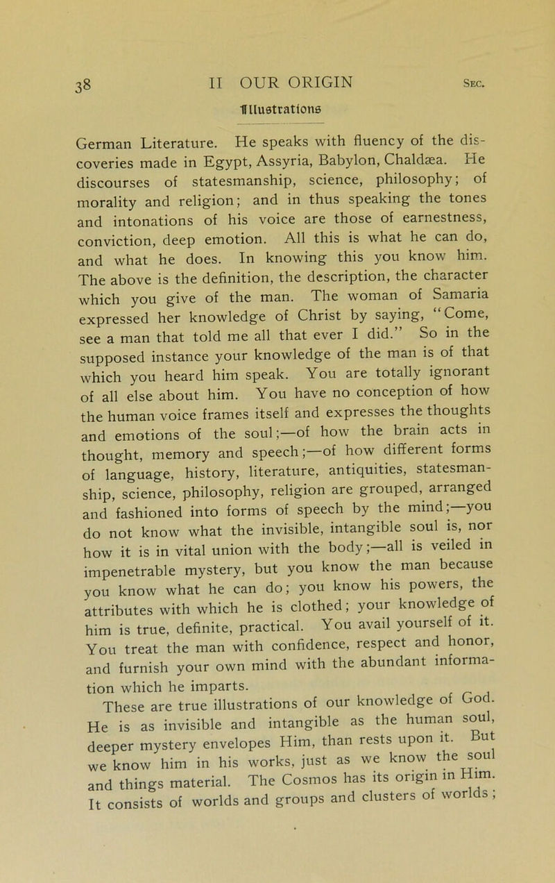 Ullustrations German Literature. He speaks with fluency of the dis- coveries made in Egypt, Assyria, Babylon, Chaldsea. He discourses of statesmanship, science, philosophy; of morality and religion; and in thus speaking the tones and intonations of his voice are those of earnestness, conviction, deep emotion. All this is what he can do, and what he does. In knowing this you know him. The above is the definition, the description, the character which you give of the man. The woman of Samaria expressed her knowledge of Christ by saying, Come, see a man that told me all that ever I did.” So in the supposed instance your knowledge of the man is of that which you heard him speak. You are totally ignorant of all else about him. You have no conception of how the human voice frames itself and expresses the thoughts and emotions of the soul;—of how the brain acts in thought, memory and speech;—of how different forms of language, history, literature, antiquities, statesman- ship, science, philosophy, religion are grouped,, arranged and fashioned into forms of speech by the mind, you do not know what the invisible, intangible soul is, nor how it is in vital union with the body;—all is veiled in impenetrable mystery, but you know the man because you know what he can do; you know his powers, the attributes with which he is clothed; your knowledge of him is true, definite, practical. You avail yourself of it. You treat the man with confidence, respect and honor, and furnish your own mind with the abundant informa- tion which he imparts. These are true illustrations of our knowledge of God. He is as invisible and intangible as the human soul, deeper mystery envelopes Him, than rests upon it. ut we know him in his works, just as we know the sou and things material. The Cosmos has its oiigin in irn. It consists of worlds and groups and clusters of worlds ;