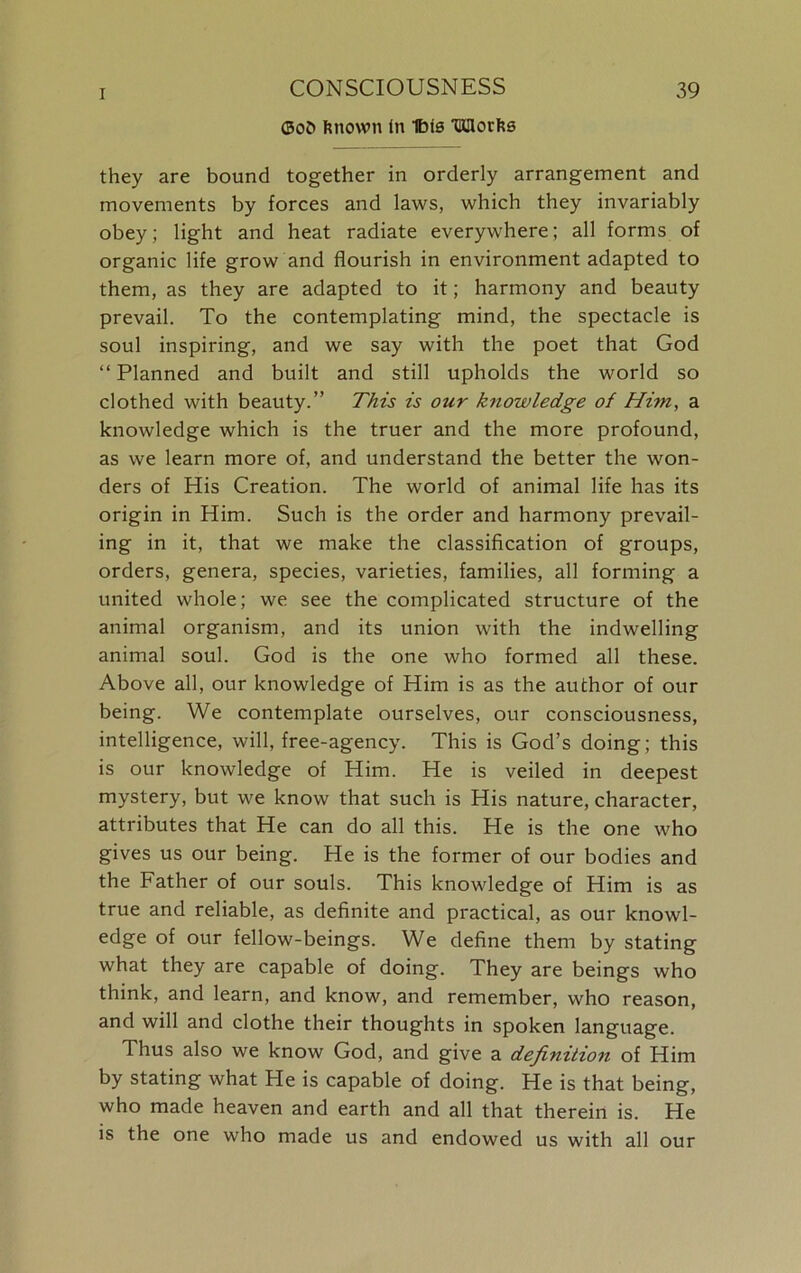 ©oO Rnown in Ibis HJHorks they are bound together in orderly arrangement and movements by forces and laws, which they invariably obey; light and heat radiate everywhere; all forms of organic life grow and flourish in environment adapted to them, as they are adapted to it; harmony and beauty prevail. To the contemplating mind, the spectacle is soul inspiring, and we say with the poet that God “ Planned and built and still upholds the world so clothed with beauty.” This is our knowledge of Him, a knowledge which is the truer and the more profound, as we learn more of, and understand the better the won- ders of His Creation. The world of animal life has its origin in Him. Such is the order and harmony prevail- ing in it, that we make the classification of groups, orders, genera, species, varieties, families, all forming a united whole; we see the complicated structure of the animal organism, and its union with the indwelling animal soul. God is the one who formed all these. Above all, our knowledge of Him is as the author of our being. We contemplate ourselves, our consciousness, intelligence, will, free-agency. This is God’s doing; this is our knowledge of Him. He is veiled in deepest mystery, but we know that such is His nature, character, attributes that He can do all this. He is the one who gives us our being. He is the former of our bodies and the Father of our souls. This knowledge of Him is as true and reliable, as definite and practical, as our knowl- edge of our fellow-beings. We define them by stating what they are capable of doing. They are beings who think, and learn, and know, and remember, who reason, and will and clothe their thoughts in spoken language. Thus also we know God, and give a definition of Him by stating what He is capable of doing. He is that being, who made heaven and earth and all that therein is. He is the one who made us and endowed us with all our