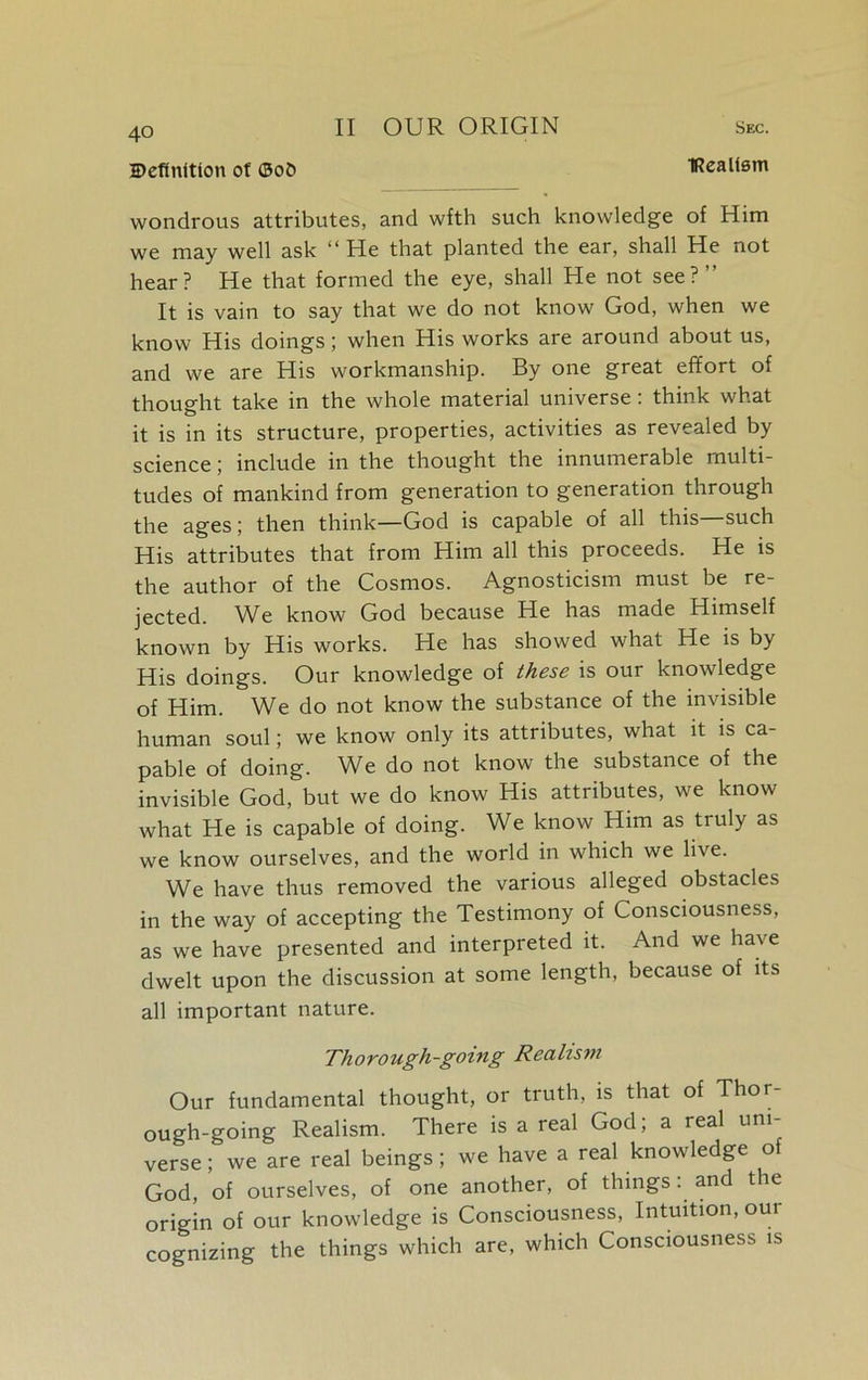 Definition ot ©ot> IRcalism wondrous attributes, and wfth such knowledge of Him we may well ask “ He that planted the ear, shall He not hear? He that formed the eye, shall He not see?” It is vain to say that we do not know God, when we know His doings; when His works are around about us, and we are His workmanship. By one great effort of thought take in the whole material universe: think what it is in its structure, properties, activities as revealed by science; include in the thought the innumerable multi- tudes of mankind from generation to generation through the ages; then think—God is capable of all this such His attributes that from Him all this proceeds. He is the author of the Cosmos. Agnosticism must be re- jected. We know God because He has made Himself known by His works. He has showed what He is by His doings. Our knowledge of these is our knowledge of Him. We do not know the substance of the invisible human soul; we know only its attributes, what it is ca pable of doing. We do not know the substance of the invisible God, but we do know His attributes, we know what He is capable of doing. We know Him as truly as we know ourselves, and the world in which we live. We have thus removed the various alleged obstacles in the way of accepting the Testimony of Consciousness, as we have presented and interpreted it. And we have dwelt upon the discussion at some length, because of its all important nature. Thorough-going Realism Our fundamental thought, or truth, is that of Thor- ough-going Realism. There is a real God; a real uni- verse ; we are real beings ; we have a real knowledge of God, of ourselves, of one another, of thingsand the origin of our knowledge is Consciousness, Intuition, our cognizing the things which are, which Consciousness is