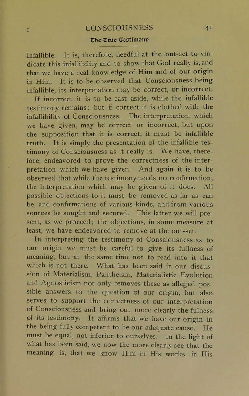 Gbe Grue {Testimony infallible. It is, therefore, needful at the out-set to vin- dicate this infallibility and to show that God really is, and that we have a real knowledge of Him and of our origin in Him. It is to be observed that Consciousness being infallible, its interpretation may be correct, or incorrect. If incorrect it is to be cast aside, while the infallible testimony remains; but if correct it is clothed with the infallibility of Consciousness. The interpretation, which we have given, may be correct or incorrect, but upon the supposition that it is correct, it must be infallible truth. It is simply the presentation of the infallible tes- timony of Consciousness as it really is. We have, there- fore, endeavored to prove the correctness of the inter- pretation which we have given. And again it is to be observed that while the testimony needs no confirmation, the interpretation which may be given of it does. All possible objections to it must be removed as far as can be, and confirmations of various kinds, and from various sources be sought and secured. This latter we will pre- sent, as we proceed; the objections, in some measure at least, we have endeavored to remove at the out-set. In interpreting the testimony of Consciousness as to our origin we must be careful to give its fullness of meaning, but at the same time not to read into it that which is not there. What has been said in our discus- sion of Materialism, Pantheism, Materialistic Evolution and Agnosticism not only removes these as alleged pos- sible answers to the question of our origin, but also serves to support the correctness of our interpretation of Consciousness and bring out more clearly the fulness of its testimony. It affirms that we have our origin in the being fully competent to be our adequate cause. He must be equal, not inferior to ourselves. In the light of what has been said, we now the more clearly see that the meaning is, that we know Him in His works, in His