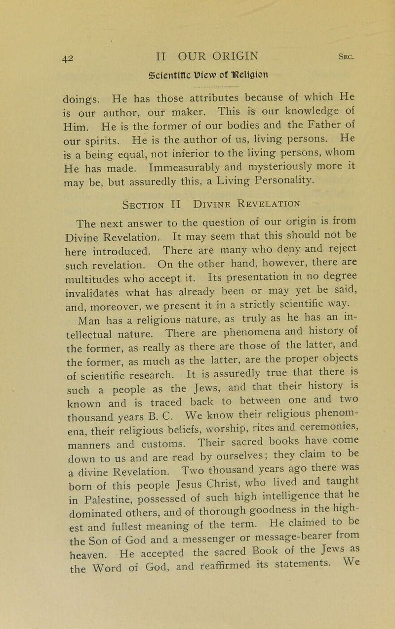 Scientific Diew ot IReliflfon doings. He has those attributes because of which He is our author, our maker. This is our knowledge of Him. He is the former of our bodies and the Father of our spirits. He is the author of us, living persons. He is a being equal, not inferior to the living persons, whom He has made. Immeasurably and mysteriously more it may be, but assuredly this, a Living Personality. Section II Divine Revelation The next answer to the question of our origin is from Divine Revelation. It may seem that this should not be here introduced. There are many who deny and reject such revelation. On the other hand, however, there are multitudes who accept it. Its presentation in no degree invalidates what has already been or may yet be said, and, moreover, we present it in a strictly scientific way. Man has a religious nature, as truly as he has an in- tellectual nature. There are phenomena and history of the former, as really as there are those of the latter, and the former, as much as the latter, are the proper objects of scientific research. It is assuredly true that there is such a people as the Jews, and that their history is known and is traced back to between one and two thousand years B. C. We know their religious phenom- ena, their religious beliefs, worship, rites and ceremonies, manners and customs. Their sacred books have come down to us and are read by ourselves; they claim to be a divine Revelation. Two thousand years ago there was born of this people Jesus Christ, who lived and taught in Palestine, possessed of such high intelligence that he dominated others, and of thorough goodness in the high- est and fullest meaning of the term. He claimed to be the Son of God and a messenger or message-bearer from heaven. He accepted the sacred Book of the Jews as the Word of God, and reaffirmed its statements. We