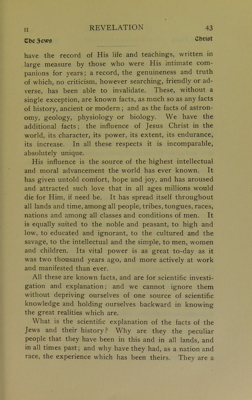 Christ XL be 3ews have the record of His life and teachings, written in large measure by those who were His intimate com- panions for years; a record, the genuineness and truth of which, no criticism, however searching, friendly or ad- verse, has been able to invalidate. These, without a single exception, are known facts, as much so as any facts of history, ancient or modern ; and as the facts of astron- omy, geology, physiology or biology. We have the additional facts; the influence of Jesus Christ in the world, its character, its power, its extent, its endurance, its increase. In all these respects it is incomparable, absolutely unique. His influence is the source of the highest intellectual and moral advancement the world has ever known. It has given untold comfort, hope and joy, and has aroused and attracted such love that in all ages millions would die for Him, if need be. It has spread itself throughout all lands and time, among all people, tribes, tongues, races, nations and among all classes and conditions of men. It is equally suited to the noble and peasant, to high and low, to educated and ignorant, to the cultured and the savage, to the intellectual and the simple, to men, women and children. Its vital power is as great to-day as it was two thousand years ago, and more actively at work and manifested than ever. All these are known facts, and are for scientific investi- gation and explanation; and we cannot ignore them without depriving ourselves of one source of scientific knowledge and holding ourselves backward in knowing the great realities which are. What is the scientific explanation of the facts of the Jews and their history? Why are they the peculiar people that they have been in this and in all lands, and in all times past; and why have they had, as a nation and race, the experience which has been theirs. They are a