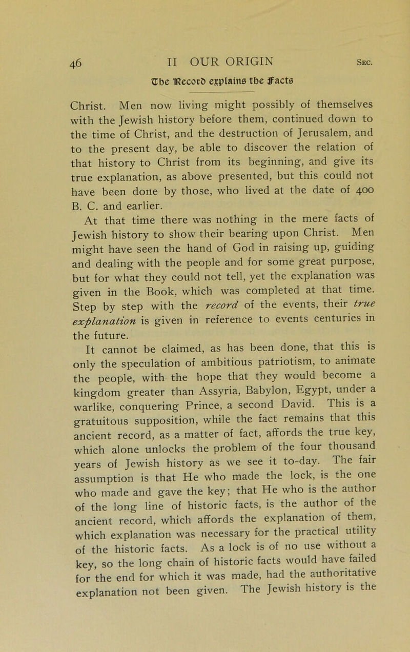 Zbc IRecorb esplalne tbe jfacte Christ. Men now living might possibly of themselves with the Jewish history before them, continued down to the time of Christ, and the destruction of Jerusalem, and to the present day, be able to discover the relation of that history to Christ from its beginning, and give its true explanation, as above presented, but this could not have been done by those, who lived at the date of 400 B. C. and earlier. At that time there was nothing in the mere facts of Jewish history to show their bearing upon Christ. Men might have seen the hand of God in raising up, guiding and dealing with the people and for some great purpose, but for what they could not tell, yet the explanation was given in the Book, which was completed at that time. Step by step with the record of the events, their true explanation is given in reference to events centuries in the future. It cannot be claimed, as has been done, that this is only the speculation of ambitious patriotism, to animate the people, with the hope that they would become a kingdom greater than Assyria, Babylon, Egypt, under a warlike, conquering Prince, a second David. This is a gratuitous supposition, while the fact remains that this ancient record, as a matter of fact, affords the true key, which alone unlocks the problem of the four thousand years of Jewish history as we see it to-day. The fair assumption is that He who made the lock, is the one who made and gave the key; that He who is the author of the long line of historic facts, is the author of the ancient record, which affords the explanation of them, which explanation was necessary for the practical utility of the historic facts. As a lock is of no use without a key, so the long chain of historic facts would have failed for the end for which it was made, had the authoritative explanation not been given. The Jewish history is the