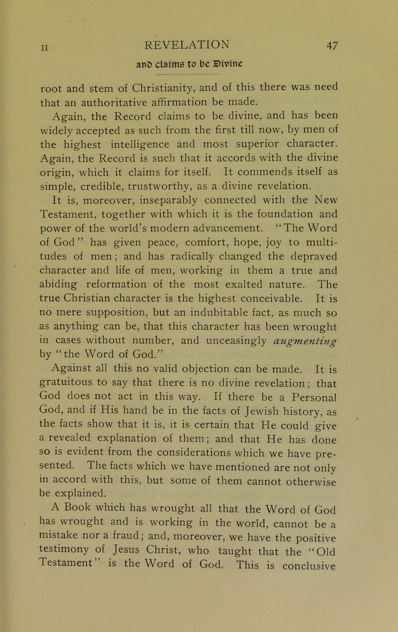 anO claims to be Divine root and stem of Christianity, and of this there was need that an authoritative affirmation be made. Again, the Record claims to be divine, and has been widely accepted as such from the first till now, by men of the highest intelligence and most superior character. Again, the Record is such that it accords with the divine origin, which it claims for itself. It commends itself as simple, credible, trustworthy, as a divine revelation. It is, moreover, inseparably connected with the New Testament, together with which it is the foundation and power of the world’s modern advancement. “The Word of God ” has given peace, comfort, hope, joy to multi- tudes of men; and has radically changed the depraved character and life of men, working in them a true and abiding reformation of the most exalted nature. The true Christian character is the highest conceivable. It is no mere supposition, but an indubitable fact, as much so as anything can be, that this character has been wrought in cases without number, and unceasingly augmenting by “the Word of God.” Against all this no valid objection can be made. It is gratuitous to say that there is no divine revelation; that God does not act in this way. If there be a Personal God, and if His hand be in the facts of Jewish history, as the facts show that it is, it is certain that He could give a revealed explanation of them; and that He has done so is evident from the considerations which we have pre- sented. The facts which we have mentioned are not only in accord with this, but some of them cannot otherwise be explained. A Book which has wrought all that the Word of God has wrought and is working in the world, cannot be a mistake nor a fraud; and, moreover, we have the positive testimony of Jesus Christ, who taught that the “Old Testament is the WArd of God. This is conclusive