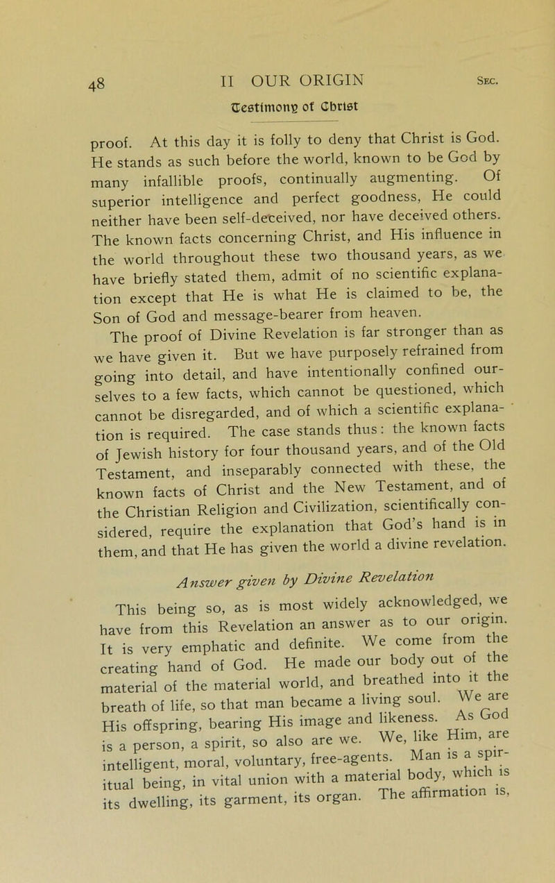 {Testimony of Cbrtst proof. At this day it is folly to deny that Christ is God. He stands as such before the world, known to be God by many infallible proofs, continually augmenting. Of superior intelligence and perfect goodness, He could neither have been self-deceived, nor have deceived others. The known facts concerning Christ, and His influence in the world throughout these two thousand years, as we have briefly stated them, admit of no scientific explana- tion except that He is what He is claimed to be, the Son of God and message-bearer from heaven. The proof of Divine Revelation is far stronger than as we have given it. But we have purposely refrained from going into detail, and have intentionally confined our- selves to a few facts, which cannot be questioned, which cannot be disregarded, and of which a scientific explana- tion is required. The case stands thus: the known facts of Jewish history for four thousand years, and of the Old Testament, and inseparably connected with these, the known facts of Christ and the New Testament, and of the Christian Religion and Civilization, scientifically con- sidered, require the explanation that God’s hand is in them, and that He has given the world a divine revelation. Answer given by Divine Revelation This being so, as is most widely acknowledged, we have from this Revelation an answer as to our origin. It is very emphatic and definite. We come from the creating hand of God. He made our body out of the material of the material world, and breathed into it the breath of life, so that man became a living soul. We are His offspring, bearing His image and likeness. s o is a person, a spirit, so also are we. We, like Him a intelligent, moral, voluntary, free-agents. Man 1 P itual being, in vital union with a material body, w ic 1 1 its dwelling, its garment, its organ. The affirmation is,