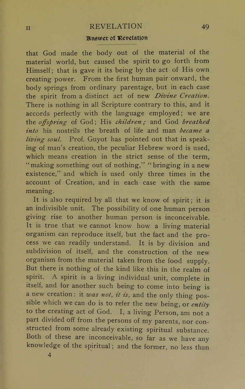 answer of TRevelatlon that God made the body out of the material of the material world, but caused the spirit to go forth from Himself; that is gave it its being by the act of His own creating power. From the first human pair onward, the body springs from ordinary parentage, but in each case the spirit from a distinct act of new Divine Creation. There is nothing in all Scripture contrary to this, and it accords perfectly with the language employed; we are the offspring of God; His children; and God breathed into his nostrils the breath of life and man became a living soicl. Prof. Guyot has pointed out that in speak- ing of man’s creation, the peculiar Hebrew word is used, which means creation in the strict sense of the term, “making something out of nothing,” “bringing in a new existence,” and which is used only three times in the account of Creation, and in each case with the same meaning. It is also required by all that we know of spirit; it is an indivisible unit. The possibility of one human person giving rise to another human person is inconceivable. It is true that we cannot know how a living material organism can reproduce itself, but the fact and the pro- cess we can readily understand. It is by division and subdivision of itself, and the construction of the new organism from the material taken from the food supply. But there is nothing of the kind like this in the realm of spirit. A spirit is a living individual unit, complete in itself, and for another such being to come into being is a new creation: it was not, it is, and the only thing pos- sible which we can do is to refer the new being, or entity to the creating act of God. I, a living Person, am not a part divided off from the persons of my parents, nor con- structed from some already existing spiritual substance. Both of these are inconceivable, so far as we have any knowledge of the spiritual; and the former, no less than