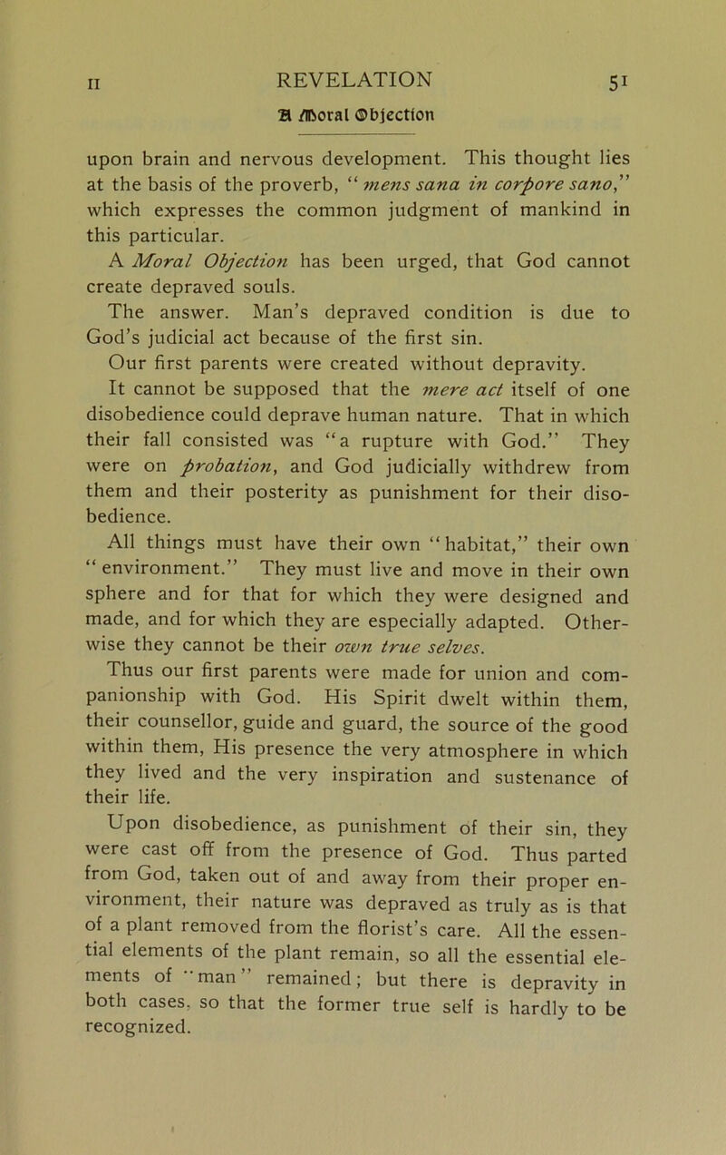 & Moral Objection upon brain and nervous development. This thought lies at the basis of the proverb, “ mens sana in corpore scuio,” which expresses the common judgment of mankind in this particular. A Moral Objection has been urged, that God cannot create depraved souls. The answer. Man’s depraved condition is due to God’s judicial act because of the first sin. Our first parents were created without depravity. It cannot be supposed that the mere act itself of one disobedience could deprave human nature. That in which their fall consisted was “a rupture with God.” They were on probation, and God judicially withdrew from them and their posterity as punishment for their diso- bedience. All things must have their own “habitat,” their own “ environment.” They must live and move in their own sphere and for that for which they were designed and made, and for which they are especially adapted. Other- wise they cannot be their own true selves. Thus our first parents were made for union and com- panionship with God. His Spirit dwelt within them, their counsellor, guide and guard, the source of the good within them, His presence the very atmosphere in which they lived and the very inspiration and sustenance of their life. Upon disobedience, as punishment of their sin, they were cast off from the presence of God. Thus parted from God, taken out of and away from their proper en- vironment, their nature was depraved as truly as is that of a plant removed from the florist’s care. All the essen- tial elements of the plant remain, so all the essential ele- ments of man remained; but there is depravity in both cases, so that the former true self is hardly to be recognized.