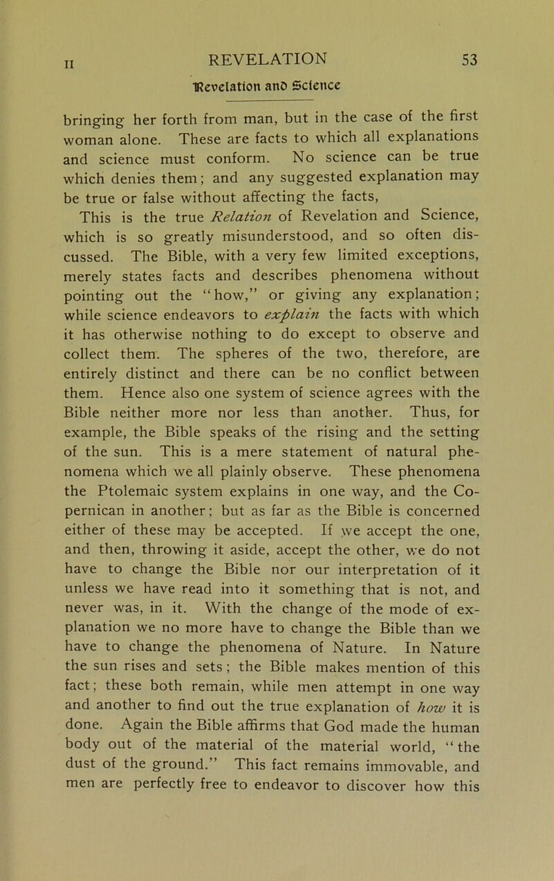 IRevelatton ano Science bringing her forth from man, but in the case of the first woman alone. These are facts to which all explanations and science must conform. No science can be true which denies them; and any suggested explanation may be true or false without affecting the facts, This is the true Relation of Revelation and Science, which is so greatly misunderstood, and so often dis- cussed. The Bible, with a very few limited exceptions, merely states facts and describes phenomena without pointing out the “how,” or giving any explanation; while science endeavors to explain the facts with which it has otherwise nothing to do except to observe and collect them. The spheres of the two, therefore, are entirely distinct and there can be no conflict between them. Hence also one system of science agrees with the Bible neither more nor less than another. Thus, for example, the Bible speaks of the rising and the setting of the sun. This is a mere statement of natural phe- nomena which we all plainly observe. These phenomena the Ptolemaic system explains in one way, and the Co- pernican in another; but as far as the Bible is concerned either of these may be accepted. If we accept the one, and then, throwing it aside, accept the other, we do not have to change the Bible nor our interpretation of it unless we have read into it something that is not, and never was, in it. With the change of the mode of ex- planation we no more have to change the Bible than we have to change the phenomena of Nature. In Nature the sun rises and sets; the Bible makes mention of this fact; these both remain, while men attempt in one way and another to find out the true explanation of how it is done. Again the Bible affirms that God made the human body out of the material of the material world, “ the dust of the ground. ’ This fact remains immovable, and men are perfectly free to endeavor to discover how this