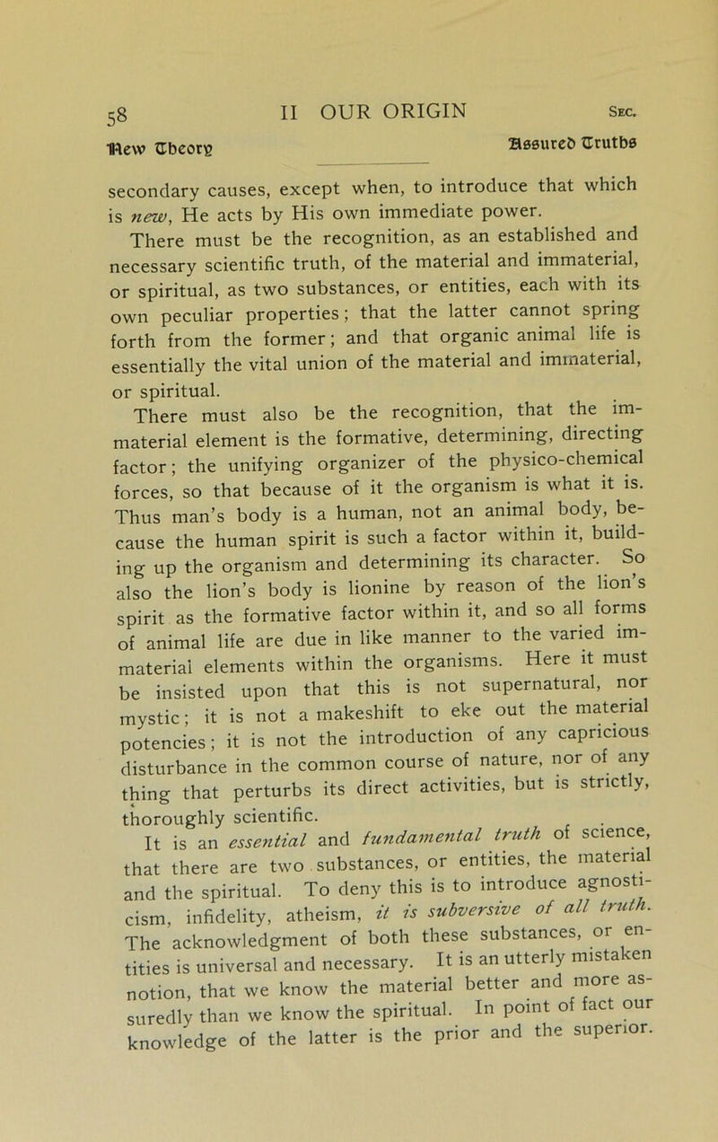 Ittew abcorg Bssureb truths secondary causes, except when, to introduce that which is new, He acts by His own immediate power. There must be the recognition, as an established and necessary scientific truth, of the material and immaterial, or spiritual, as two substances, or entities, each with its own peculiar properties; that the latter cannot spring forth from the former; and that organic animal life is essentially the vital union of the material and immaterial, or spiritual. There must also be the recognition, that the im- material element is the formative, determining, directing factor; the unifying organizer of the physico-chemical forces, so that because of it the organism is what it is. Thus man’s body is a human, not an animal body, be- cause the human spirit is such a factor within it, build- ing up the organism and determining its character. So also the lion’s body is lionine by reason of the lion’s spirit as the formative factor within it, and so all forms of animal life are due in like manner to the varied im- material elements within the organisms. Here it must be insisted upon that this is not supernatural, nor mystic; it is not a makeshift to eke out the material potencies; it is not the introduction of any capricious disturbance in the common course of nature, nor of any thing that perturbs its direct activities, but is strictly, thoroughly scientific. It is an essential and fundamental truth of science, that there are two substances, or entities, the materia and the spiritual. To deny this is to introduce agnosti- cism, infidelity, atheism, it is subversive of all truth. The acknowledgment of both these substances, or en titles is universal and necessary. It is an utterly mistaken notion, that we know the material better and more as- suredly than we know the spiritual. In point of fact our knowledge of the latter is the prior and the superior.