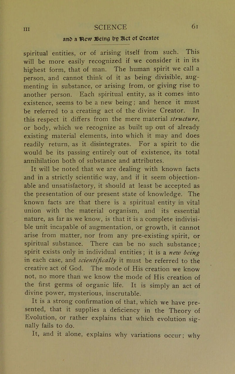 anb a IHew JBelnfl bg Bet of Creator spiritual entities, or of arising itself from such. This will be more easily recognized if we consider it in its highest form, that of man. The human spirit we call a person, and cannot think of it as being divisible, aug- menting in substance, or arising from, or giving rise to another person. Each spiritual entity, as it comes into existence, seems to be a new being; and hence it must be referred to a creating act of the divine Creator. In this respect it differs from the mere material structure, or body, which we recognize as built up out of already existing material elements, into which it may and does readily return, as it disintegrates. For a spirit to die would be its passing entirely out of existence, its total annihilation both of substance and attributes. It will be noted that we are dealing with known facts and in a strictly scientific way, and if it seem objection- able and unsatisfactory, it should at least be accepted as the presentation of our present state of knowledge. The known facts are that there is a spiritual entity in vital union with the material organism, and its essential nature, as far as we know, is that it is a complete indivisi- ble unit incapable of augmentation, or growth, it cannot arise from matter, nor from any pre-existing spirit, or spiritual substance. There can be no such substance; spirit exists only in individual entities; it is a new being in each case, and scientifically it must be referred to the creative act of God. The mode of His creation we know not, no more than we know the mode of His creation of the first germs of organic life. It is simply an act of divine power, mysterious, inscrutable. It is a strong confirmation of that, which we have pre- sented, that it supplies a deficiency in the Theory of Evolution, or rather explains that which evolution sig- nally fails to do. It, and it alone, explains why variations occur; why