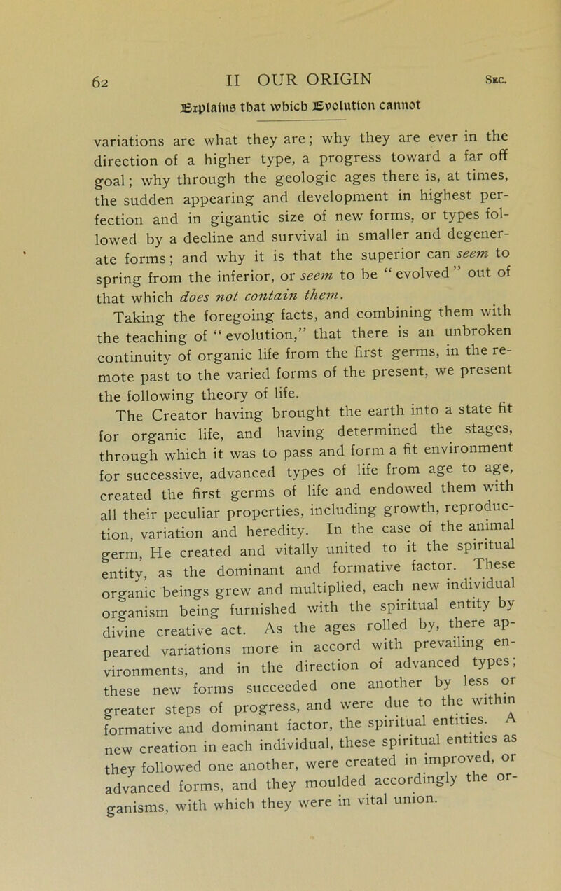 Explains tbat wblcb Evolution cannot variations are what they are; why they are ever in the direction of a higher type, a progress toward a far off goal; why through the geologic ages there is, at times, the sudden appearing and development in highest per- fection and in gigantic size of new forms, or types fol- lowed by a decline and survival in smaller and degener- ate forms; and why it is that the superior can seem to spring from the inferior, or seem to be “ evolved ” out of that which does not contain them. Taking the foregoing facts, and combining them with the teaching of “ evolution,” that there is an unbroken continuity of organic life from the first germs, in the re- mote past to the varied forms of the present, we present the following theory of life. The Creator having brought the earth into a state fit for organic life, and having determined the stages, through which it was to pass and form a fit environment for successive, advanced types of life from age to age, created the first germs of life and endowed them with all their peculiar properties, including growth, reproduc- tion, variation and heredity. In the case of the animal germ, He created and vitally united to it the spiritual entity as the dominant and formative factor. These organic beings grew and multiplied, each new individual organism being furnished with the spiritual entity by divine creative act. As the ages rolled by, there ap peared variations more in accord with prevailing en- vironments, and in the direction of advanced types; these new forms succeeded one another by less or greater steps of progress, and were due to the w it nn formative and dominant factor, the spiritual entities. A new creation in each individual, these spiritual entities as they followed one another, were created in improved, or advanced forms, and they moulded accordingly t le or ganisms, with which they were in vital union.