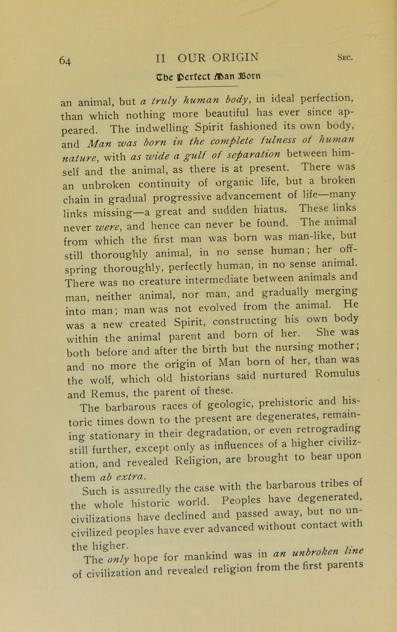 ttbe perfect /Pan Born an animal, but a truly human body, in ideal perfection, than which nothing more beautiful has ever since ap- peared. The indwelling Spirit fashioned its own body, and Man was born in the complete fulness of human nature, with as ruide a gulf of separation between him- self and the animal, as there is at present. There was an unbroken continuity of organic life, but a broken chain in gradual progressive advancement of life—many links missing—a great and sudden hiatus. These links never were, and hence can never be found. The animal from which the first man was born was man-like, but still thoroughly animal, in no sense human; her off- spring thoroughly, perfectly human, in no sense animal. There was no creature intermediate between animals and man, neither animal, nor man, and gradually merging into man; man was not evolved from the animal. He was a new created Spirit, constructing his own body within the animal parent and born of her. She was both before and after the birth but the nursing mother; and no more the origin of Man born of her, than was the wolf, which old historians said nurtured Romulus and Remus, the parent of these. . The barbarous races of geologic, prehistoric an is- toric times down to the present are degenerates, remain- ing stationary in their degradation, or even retrograding still further, except only as influences of a higher civi iz- ation, and revealed Religion, are brought to bear upon them ab extra. . Such is assuredly the case with the barbarous tribes of the whole historic world. Peoples have degenerated, civilizations have declined and passed away, but no un- civilized peoples have ever advanced without contac wi ''’Th'tonfy hope for mankind was in an unbroken line of civilization and revealed religion from the first parents