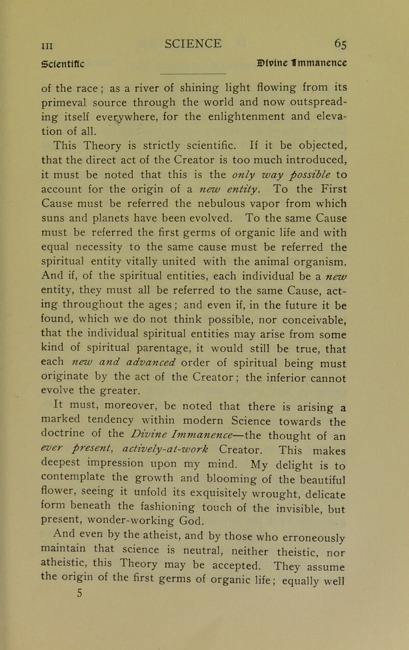 Scientific SMvine Immanence of the race; as a river of shining light flowing from its primeval source through the world and now outspread- ing itself everywhere, for the enlightenment and eleva- tion of all. This Theory is strictly scientific. If it be objected, that the direct act of the Creator is too much introduced, it must be noted that this is the only way possible to account for the origin of a new entity. To the First Cause must be referred the nebulous vapor from which suns and planets have been evolved. To the same Cause must be referred the first germs of organic life and with equal necessity to the same cause must be referred the spiritual entity vitally united with the animal organism. And if, of the spiritual entities, each individual be a new entity, they must all be referred to the same Cause, act- ing throughout the ages; and even if, in the future it be found, which we do not think possible, nor conceivable, that the individual spiritual entities may arise from some kind of spiritual parentage, it would still be true, that each new and advanced order of spiritual being must originate by the act of the Creator; the inferior cannot evolve the greater. It must, moreover, be noted that there is arising a marked tendency within modern Science towards the doctrine of the Divine Immanence—the thought of an ever present, actively-at-work Creator. This makes deepest impression upon my mind. My delight is to contemplate the growth and blooming of the beautiful flower, seeing it unfold its exquisitely wrought, delicate form beneath the fashioning touch of the invisible, but present, wonder-working God. And even by the atheist, and by those who erroneously maintain that science is neutral, neither theistic, nor atheistic, this Theory may be accepted. They assume the origin of the first germs of organic life; equally well 5