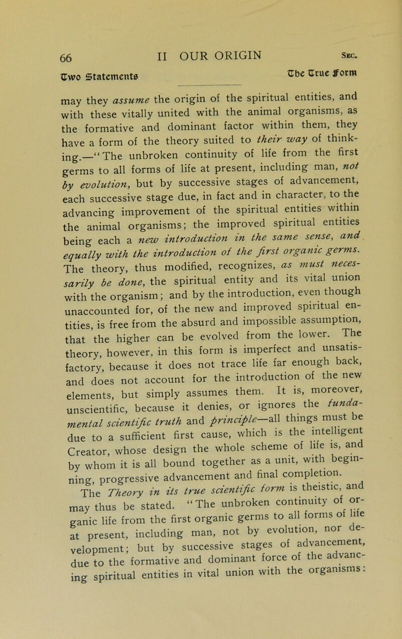 {Two Statements II OUR ORIGIN Sec. tlbe tlrue ifotm may they assume the origin of the spiritual entities, and with these vitally united with the animal organisms, as the formative and dominant factor within them, they have a form of the theory suited to their way of think- ing.—“ The unbroken continuity of life from the first germs to all forms of life at present, including man, not by evolution, but by successive stages of advancement, each successive stage due, in fact and in character, to the advancing improvement of the spiritual entities within the animal organisms; the improved spiritual entities being each a new introduction in the same sense, and equally with the introduction of the first organic germs. The theory, thus modified, recognizes, as must neces- sarily be done, the spiritual entity and its vital union with the organism; and by the introduction, even though unaccounted for, of the new and improved spiritual en- tities, is free from the absurd and impossible assumption, that the higher can be evolved from the lower. The theory, however, in this form is imperfect and unsatis- factory, because it does not trace life far enough back, and does not account for the introduction of the new elements, but simply assumes them. It is, moreover, unscientific, because it denies, or ignores the funda- mental scientific truth and principle—all things must e due to a sufficient first cause, which is the intelligent Creator, whose design the whole scheme of life is, and by whom it is all bound together as a unit, with begin- ning, progressive advancement and final completion. The Theory in its true scientific form is theistic, an may thus be stated. “ The unbroken continuity of or- ganic life from the first organic germs to all forms of life at present, including man, not by evolution, nor de- velopment; but by successive stages of advancemeni, due to the formative and dominant force of tie a v ing spiritual entities in vital union with the organisms: