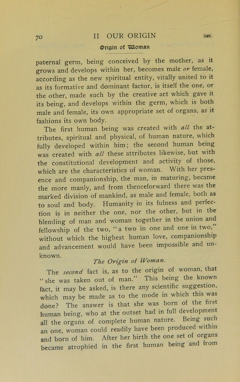 ©rtgin of TWloinan paternal germ, being conceived by the mother, as it grows and develops within her, becomes male or female, according as the new spiritual entity, vitally united to it as its formative and dominant factor, is itself the one, or the other, made such by the creative act which gave it its being, and develops within the germ, which is both male and female, its own appropriate set of organs, as it fashions its own body. The first human being was created with all the at- tributes, spiritual and physical, of human nature, which fully developed within him; the second human being was created with all these attributes likewise, but with the constitutional development and activity of those, which are the characteristics of woman. With her pres- ence and companionship, the man, in maturing, became the more manly, and from thenceforward there was the marked division of mankind, as male and female, both as to soul and body. Humanity in its fulness and perfec- tion is in neither the one, nor the other, but in the blending of man and woman together in the union and fellowship of the two, “ a two in one and one in two,” without which the highest human love, companionship and advancement would have been impossible and un- known. The Origin of Woman. The second fact is, as to the origin of woman, that “ she was taken out of man.” This being the known fact, it may be asked, is there any scientific suggestion, which may be made as to the mode in which this was done? The answer is that she was born of the first human being, who at the outset had in full development all the organs of complete human nature. Being such an one, woman could readily have been produced within and born of him. After her birth the one set of organs became atrophied in the first human being and from