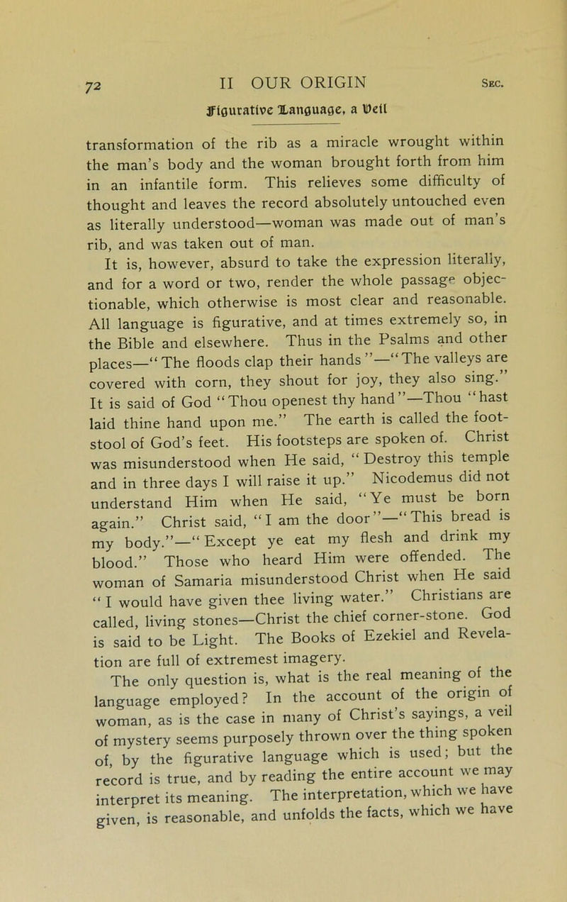 figurative Xanouacse, a Well transformation of the rib as a miracle wrought within the man’s body and the woman brought forth from him in an infantile form. This relieves some difficulty of thought and leaves the record absolutely untouched even as literally understood—woman was made out of man s rib, and was taken out of man. It is, however, absurd to take the expression literally, and for a word or two, render the whole passage objec- tionable, which otherwise is most clear and reasonable. All language is figurative, and at times extremely so, in the Bible and elsewhere. Thus in the Psalms and other places—“The floods clap their hands”—“The valleys are covered with corn, they shout for joy, they also sing.” It is said of God “Thou openest thy hand”—Thou “hast laid thine hand upon me.” The earth is called the foot- stool of God’s feet. His footsteps are spoken of. Christ was misunderstood when He said, “ Destroy this temple and in three days I will raise it up.” Nicodemus did not understand Him when He said, “Ye must be born again.” Christ said, “I am the door”—“This bread is my body.”—“ Except ye eat my flesh and drink my blood.” Those who heard Him were offended. The woman of Samaria misunderstood Christ when He said “ I would have given thee living water.” Christians are called, living stones—Christ the chief corner-stone. God is said to be Light. The Books of Ezekiel and Revela- tion are full of extremest imagery. The only question is, what is the real meaning of the language employed? In the account of the origin of woman, as is the case in many of Christ’s sayings, a veil of mystery seems purposely thrown over the thing spoken of, by the figurative language which is used; but the record is true, and by reading the entire account we may interpret its meaning. The interpretation, which we have given, is reasonable, and unfolds the facts, which we have